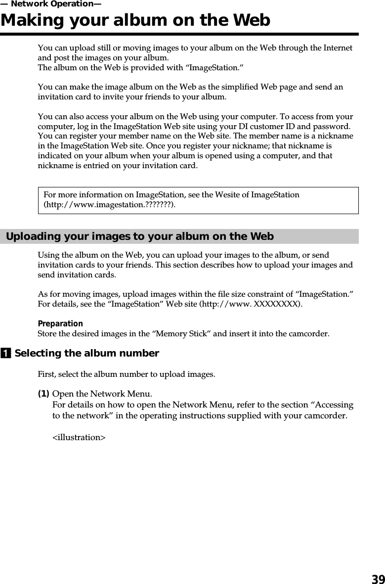 39You can upload still or moving images to your album on the Web through the Internetand post the images on your album.The album on the Web is provided with “ImageStation.”You can make the image album on the Web as the simplified Web page and send aninvitation card to invite your friends to your album.You can also access your album on the Web using your computer. To access from yourcomputer, log in the ImageStation Web site using your DI customer ID and password.You can register your member name on the Web site. The member name is a nicknamein the ImageStation Web site. Once you register your nickname; that nickname isindicated on your album when your album is opened using a computer, and thatnickname is entried on your invitation card.For more information on ImageStation, see the Wesite of ImageStation(http://www.imagestation.???????).Uploading your images to your album on the WebUsing the album on the Web, you can upload your images to the album, or sendinvitation cards to your friends. This section describes how to upload your images andsend invitation cards.As for moving images, upload images within the file size constraint of “ImageStation.”For details, see the “ImageStation” Web site (http://www. XXXXXXXX).PreparationStore the desired images in the “Memory Stick” and insert it into the camcorder.1Selecting the album numberFirst, select the album number to upload images.(1)Open the Network Menu.For details on how to open the Network Menu, refer to the section “Accessingto the network” in the operating instructions supplied with your camcorder.&lt;illustration&gt;— Network Operation—Making your album on the Web
