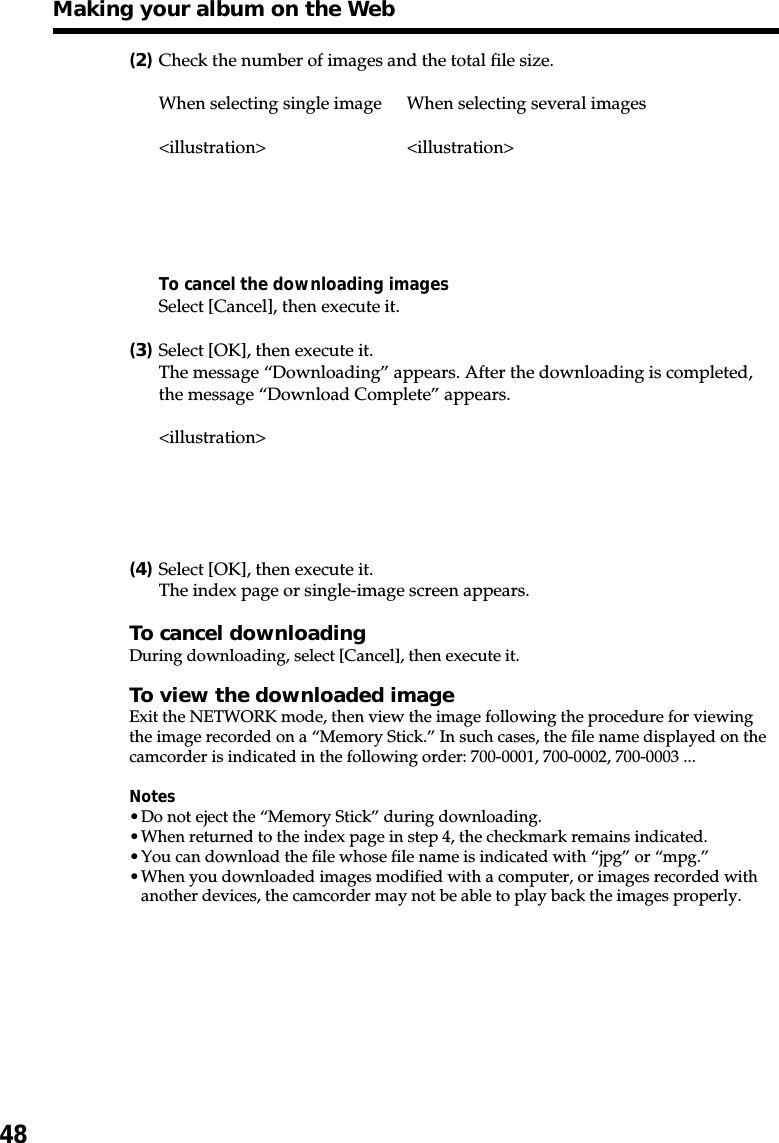48(2)Check the number of images and the total file size.When selecting single image When selecting several images&lt;illustration&gt; &lt;illustration&gt;To cancel the downloading imagesSelect [Cancel], then execute it.(3)Select [OK], then execute it.The message “Downloading” appears. After the downloading is completed,the message “Download Complete” appears.&lt;illustration&gt;(4)Select [OK], then execute it.The index page or single-image screen appears.To cancel downloadingDuring downloading, select [Cancel], then execute it.To view the downloaded imageExit the NETWORK mode, then view the image following the procedure for viewingthe image recorded on a “Memory Stick.” In such cases, the file name displayed on thecamcorder is indicated in the following order: 700-0001, 700-0002, 700-0003 ...Notes•Do not eject the “Memory Stick” during downloading.•When returned to the index page in step 4, the checkmark remains indicated.•You can download the file whose file name is indicated with “jpg” or “mpg.”•When you downloaded images modified with a computer, or images recorded withanother devices, the camcorder may not be able to play back the images properly.Making your album on the Web