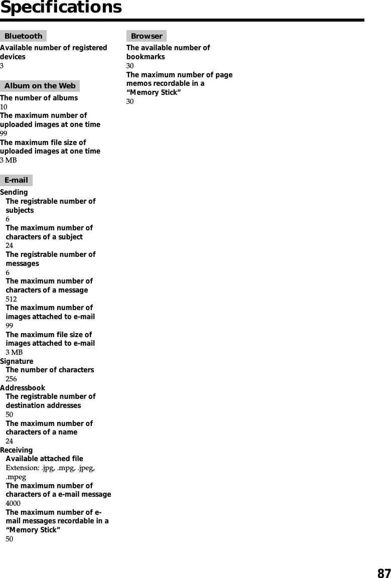 87SpecificationsBluetoothAvailable number of registereddevices3Album on the WebThe number of albums10The maximum number ofuploaded images at one time99The maximum file size ofuploaded images at one time3 MBE-mailSendingThe registrable number ofsubjects6The maximum number ofcharacters of a subject24The registrable number ofmessages6The maximum number ofcharacters of a message512The maximum number ofimages attached to e-mail99The maximum file size ofimages attached to e-mail3 MBSignatureThe number of characters256AddressbookThe registrable number ofdestination addresses50The maximum number ofcharacters of a name24ReceivingAvailable attached fileExtension: .jpg, .mpg, .jpeg,.mpegThe maximum number ofcharacters of a e-mail message4000The maximum number of e-mail messages recordable in a“Memory Stick”50BrowserThe available number ofbookmarks30The maximum number of pagememos recordable in a“Memory Stick”30