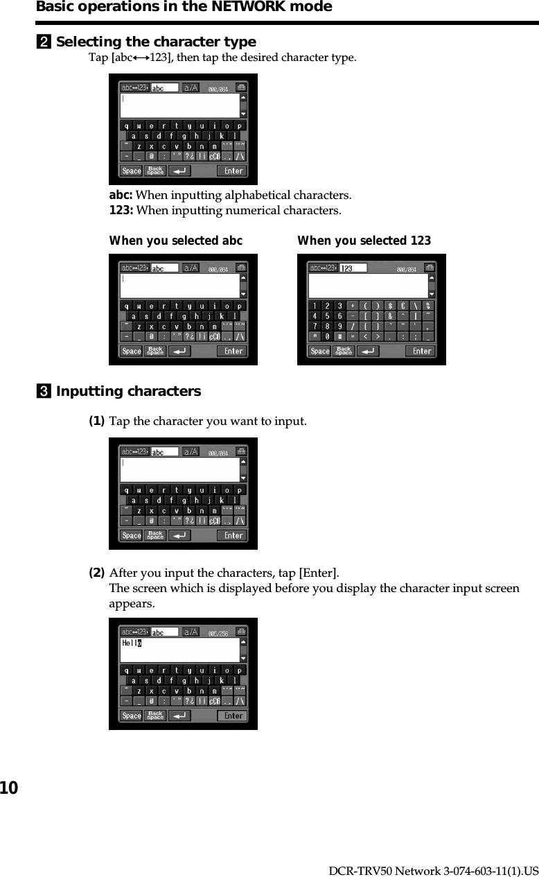 10DCR-TRV50 Network 3-074-603-11(1).USBasic operations in the NETWORK mode2Selecting the character typeTap [abcy123], then tap the desired character type.abc: When inputting alphabetical characters.123: When inputting numerical characters.When you selected abc When you selected 1233Inputting characters(1)Tap the character you want to input.(2)After you input the characters, tap [Enter].The screen which is displayed before you display the character input screenappears.