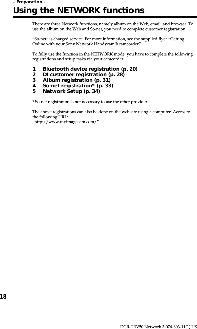 18DCR-TRV50 Network 3-074-603-11(1).USThere are three Network functions, namely album on the Web, email, and browser. Touse the album on the Web and So-net, you need to complete customer registration.“So-net” is charged service. For more information, see the supplied flyer “GettingOnline with your Sony Network Handycam® camcorder”.To fully use the function in the NETWORK mode, you have to complete the followingregistrations and setup tasks via your camcorder:1 Bluetooth device registration (p. 20)2 DI customer registration (p. 28)3 Album registration (p. 31)4 So-net registration* (p. 33)5 Network Setup (p. 34)* So-net registration is not necessary to use the other provider.The above registrations can also be done on the web site using a computer. Access tothe following URL:“http://www.myimagecam.com/”– Preparation –Using the NETWORK functions