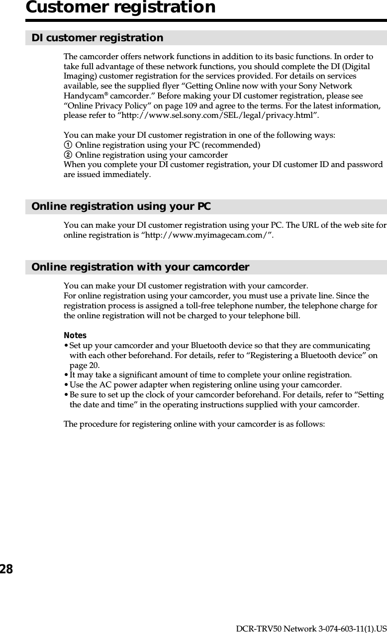 28DCR-TRV50 Network 3-074-603-11(1).USCustomer registrationDI customer registrationThe camcorder offers network functions in addition to its basic functions. In order totake full advantage of these network functions, you should complete the DI (DigitalImaging) customer registration for the services provided. For details on servicesavailable, see the supplied flyer “Getting Online now with your Sony NetworkHandycam® camcorder.” Before making your DI customer registration, please see“Online Privacy Policy” on page 109 and agree to the terms. For the latest information,please refer to “http://www.sel.sony.com/SEL/legal/privacy.html”.You can make your DI customer registration in one of the following ways:1Online registration using your PC (recommended)2Online registration using your camcorderWhen you complete your DI customer registration, your DI customer ID and passwordare issued immediately.Online registration using your PCYou can make your DI customer registration using your PC. The URL of the web site foronline registration is “http://www.myimagecam.com/”.Online registration with your camcorderYou can make your DI customer registration with your camcorder.For online registration using your camcorder, you must use a private line. Since theregistration process is assigned a toll-free telephone number, the telephone charge forthe online registration will not be charged to your telephone bill.Notes•Set up your camcorder and your Bluetooth device so that they are communicatingwith each other beforehand. For details, refer to “Registering a Bluetooth device” onpage 20.•It may take a significant amount of time to complete your online registration.•Use the AC power adapter when registering online using your camcorder.•Be sure to set up the clock of your camcorder beforehand. For details, refer to “Settingthe date and time” in the operating instructions supplied with your camcorder.The procedure for registering online with your camcorder is as follows: