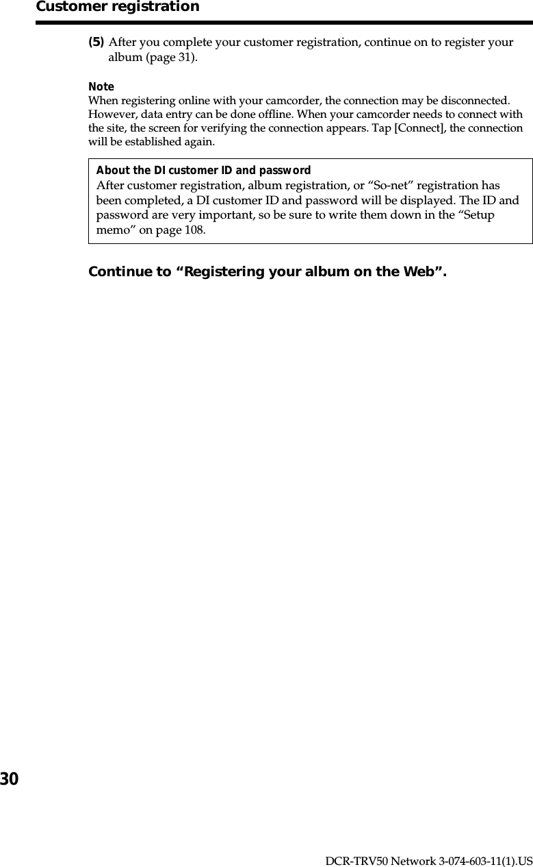 30DCR-TRV50 Network 3-074-603-11(1).US(5)After you complete your customer registration, continue on to register youralbum (page 31).NoteWhen registering online with your camcorder, the connection may be disconnected.However, data entry can be done offline. When your camcorder needs to connect withthe site, the screen for verifying the connection appears. Tap [Connect], the connectionwill be established again.About the DI customer ID and passwordAfter customer registration, album registration, or “So-net” registration hasbeen completed, a DI customer ID and password will be displayed. The ID andpassword are very important, so be sure to write them down in the “Setupmemo” on page 108.Continue to “Registering your album on the Web”.Customer registration