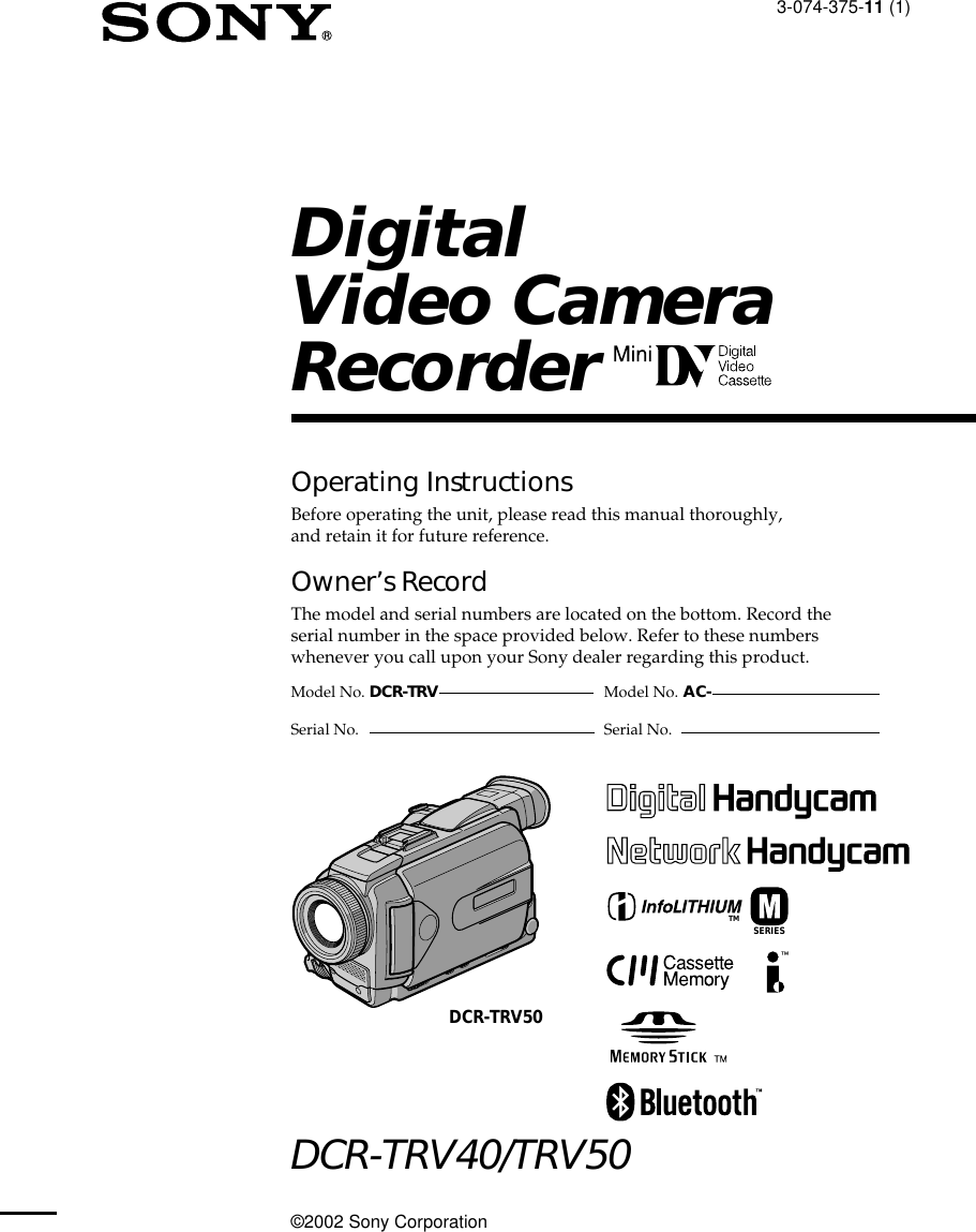 3-074-375-11 (1)©2002 Sony CorporationOperating InstructionsBefore operating the unit, please read this manual thoroughly,and retain it for future reference.Owner’s RecordThe model and serial numbers are located on the bottom. Record theserial number in the space provided below. Refer to these numberswhenever you call upon your Sony dealer regarding this product.DCR-TRV40/TRV50DigitalVideo CameraRecorderModel No. DCR-TRV Model No. AC-Serial No. Serial No.SERIESTMDCR-TRV50