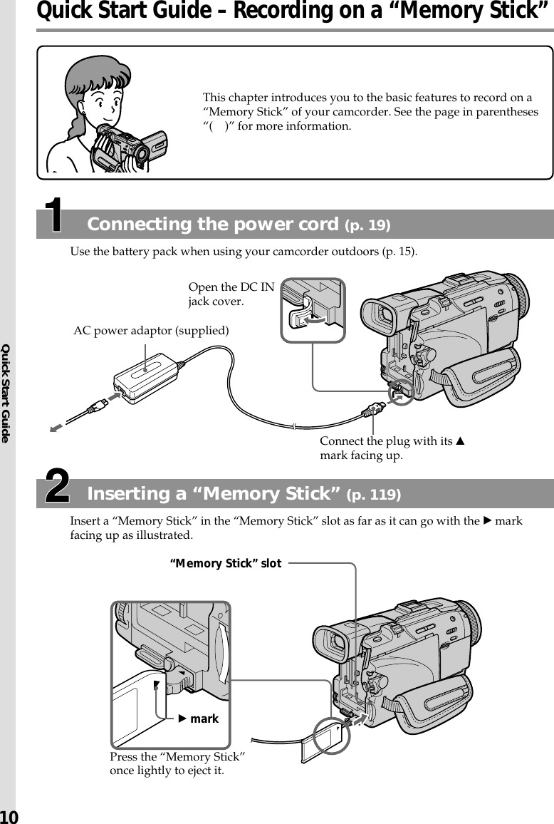Quick Start Guide10Quick Start Guide – Recording on a “Memory Stick”This chapter introduces you to the basic features to record on a“Memory Stick” of your camcorder. See the page in parentheses“( )” for more information.Inserting a “Memory Stick” (p. 119)Insert a “Memory Stick” in the “Memory Stick” slot as far as it can go with the B markfacing up as illustrated.Connecting the power cord (p. 19)Use the battery pack when using your camcorder outdoors (p. 15).“Memory Stick” slotB markPress the “Memory Stick”once lightly to eject it.Open the DC INjack cover.Connect the plug with its vmark facing up.AC power adaptor (supplied)