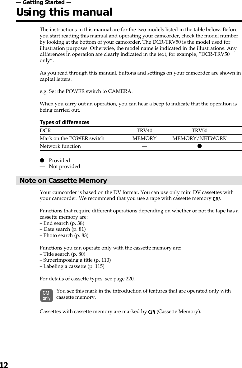 12— Getting Started —Using this manualThe instructions in this manual are for the two models listed in the table below. Beforeyou start reading this manual and operating your camcorder, check the model numberby looking at the bottom of your camcorder. The DCR-TRV50 is the model used forillustration purposes. Otherwise, the model name is indicated in the illustrations. Anydifferences in operation are clearly indicated in the text, for example, “DCR-TRV50only”.As you read through this manual, buttons and settings on your camcorder are shown incapital letters.e.g. Set the POWER switch to CAMERA.When you carry out an operation, you can hear a beep to indicate that the operation isbeing carried out.Types of differencesDCR- TRV40 TRV50Mark on the POWER switch MEMORY MEMORY/NETWORKNetwork function — zzProvided— Not providedNote on Cassette MemoryYour camcorder is based on the DV format. You can use only mini DV cassettes withyour camcorder. We recommend that you use a tape with cassette memory  .Functions that require different operations depending on whether or not the tape has acassette memory are:– End search (p. 38)– Date search (p. 81)– Photo search (p. 83)Functions you can operate only with the cassette memory are:– Title search (p. 80)– Superimposing a title (p. 110)– Labeling a cassette (p. 115)For details of cassette types, see page 220.You see this mark in the introduction of features that are operated only withcassette memory.Cassettes with cassette memory are marked by   (Cassette Memory).