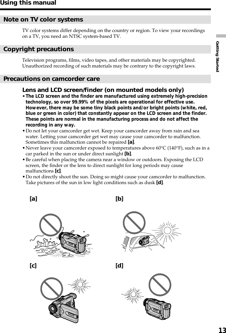 Getting Started13Using this manualNote on TV color systemsTV color systems differ depending on the country or region. To view your recordingson a TV, you need an NTSC system-based TV.Copyright precautionsTelevision programs, films, video tapes, and other materials may be copyrighted.Unauthorized recording of such materials may be contrary to the copyright laws.Precautions on camcorder careLens and LCD screen/finder (on mounted models only)•The LCD screen and the finder are manufactured using extremely high-precisiontechnology, so over 99.99% of the pixels are operational for effective use.However, there may be some tiny black points and/or bright points (white, red,blue or green in color) that constantly appear on the LCD screen and the finder.These points are normal in the manufacturing process and do not affect therecording in any way.•Do not let your camcorder get wet. Keep your camcorder away from rain and seawater. Letting your camcorder get wet may cause your camcorder to malfunction.Sometimes this malfunction cannot be repaired [a].•Never leave your camcorder exposed to temperatures above 60°C (140°F), such as in acar parked in the sun or under direct sunlight [b].•Be careful when placing the camera near a window or outdoors. Exposing the LCDscreen, the finder or the lens to direct sunlight for long periods may causemalfunctions [c].•Do not directly shoot the sun. Doing so might cause your camcorder to malfunction.Take pictures of the sun in low light conditions such as dusk [d].[a][b][c][d]