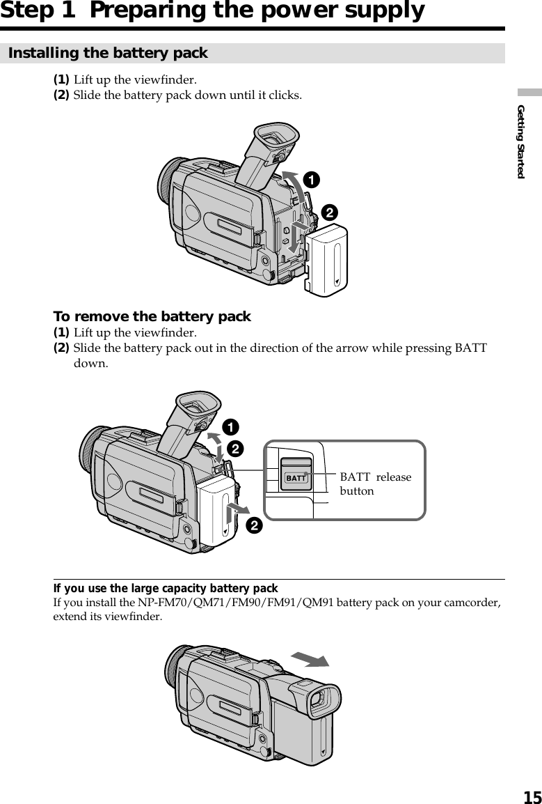 15Getting StartedStep 1  Preparing the power supplyInstalling the battery pack(1)Lift up the viewfinder.(2)Slide the battery pack down until it clicks.To remove the battery pack(1)Lift up the viewfinder.(2)Slide the battery pack out in the direction of the arrow while pressing BATTdown.If you use the large capacity battery packIf you install the NP-FM70/QM71/FM90/FM91/QM91 battery pack on your camcorder,extend its viewfinder.122BATT  releasebutton12