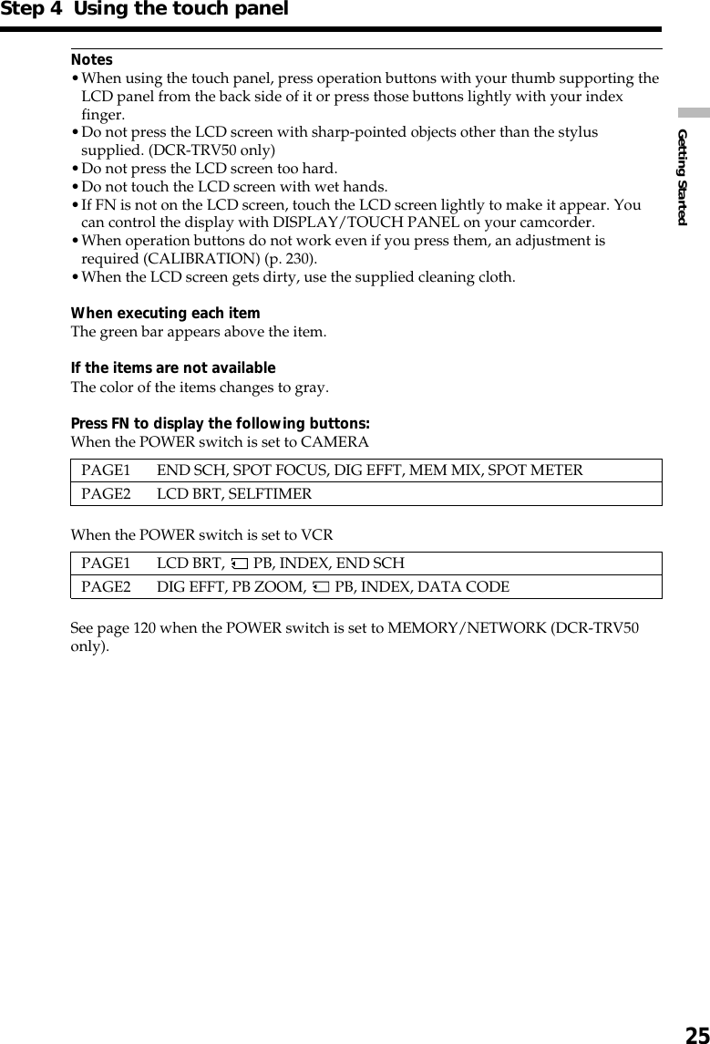 25Getting StartedStep 4  Using the touch panelNotes•When using the touch panel, press operation buttons with your thumb supporting theLCD panel from the back side of it or press those buttons lightly with your indexfinger.•Do not press the LCD screen with sharp-pointed objects other than the stylussupplied. (DCR-TRV50 only)•Do not press the LCD screen too hard.•Do not touch the LCD screen with wet hands.•If FN is not on the LCD screen, touch the LCD screen lightly to make it appear. Youcan control the display with DISPLAY/TOUCH PANEL on your camcorder.•When operation buttons do not work even if you press them, an adjustment isrequired (CALIBRATION) (p. 230).•When the LCD screen gets dirty, use the supplied cleaning cloth.When executing each itemThe green bar appears above the item.If the items are not availableThe color of the items changes to gray.Press FN to display the following buttons:When the POWER switch is set to CAMERAPAGE1 END SCH, SPOT FOCUS, DIG EFFT, MEM MIX, SPOT METERPAGE2 LCD BRT, SELFTIMERWhen the POWER switch is set to VCRPAGE1 LCD BRT,   PB, INDEX, END SCHPAGE2 DIG EFFT, PB ZOOM,   PB, INDEX, DATA CODESee page 120 when the POWER switch is set to MEMORY/NETWORK (DCR-TRV50only).