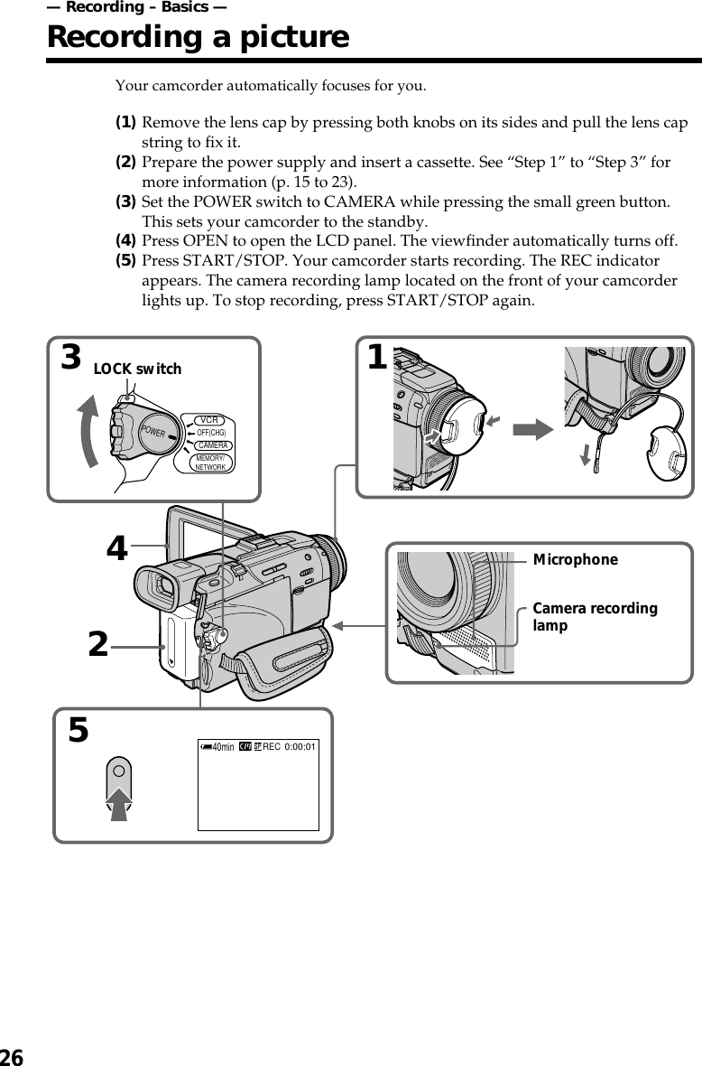 26Your camcorder automatically focuses for you.(1)Remove the lens cap by pressing both knobs on its sides and pull the lens capstring to fix it.(2)Prepare the power supply and insert a cassette. See “Step 1” to “Step 3” formore information (p. 15 to 23).(3)Set the POWER switch to CAMERA while pressing the small green button.This sets your camcorder to the standby.(4)Press OPEN to open the LCD panel. The viewfinder automatically turns off.(5)Press START/STOP. Your camcorder starts recording. The REC indicatorappears. The camera recording lamp located on the front of your camcorderlights up. To stop recording, press START/STOP again.— Recording – Basics —Recording a picture52440minREC0:00:013VCRMEMORY/NETWORKCAMERAOFF(CHG)POWER1LOCK switchMicrophoneCamera recordinglamp