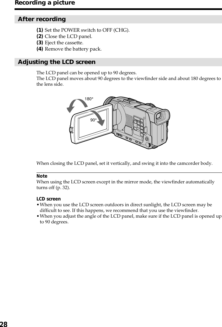 28After recording(1)Set the POWER switch to OFF (CHG).(2)Close the LCD panel.(3)Eject the cassette.(4)Remove the battery pack.Adjusting the LCD screenThe LCD panel can be opened up to 90 degrees.The LCD panel moves about 90 degrees to the viewfinder side and about 180 degrees tothe lens side.When closing the LCD panel, set it vertically, and swing it into the camcorder body.NoteWhen using the LCD screen except in the mirror mode, the viewfinder automaticallyturns off (p. 32).LCD screen•When you use the LCD screen outdoors in direct sunlight, the LCD screen may bedifficult to see. If this happens, we recommend that you use the viewfinder.•When you adjust the angle of the LCD panel, make sure if the LCD panel is opened upto 90 degrees.Recording a picture180°90°