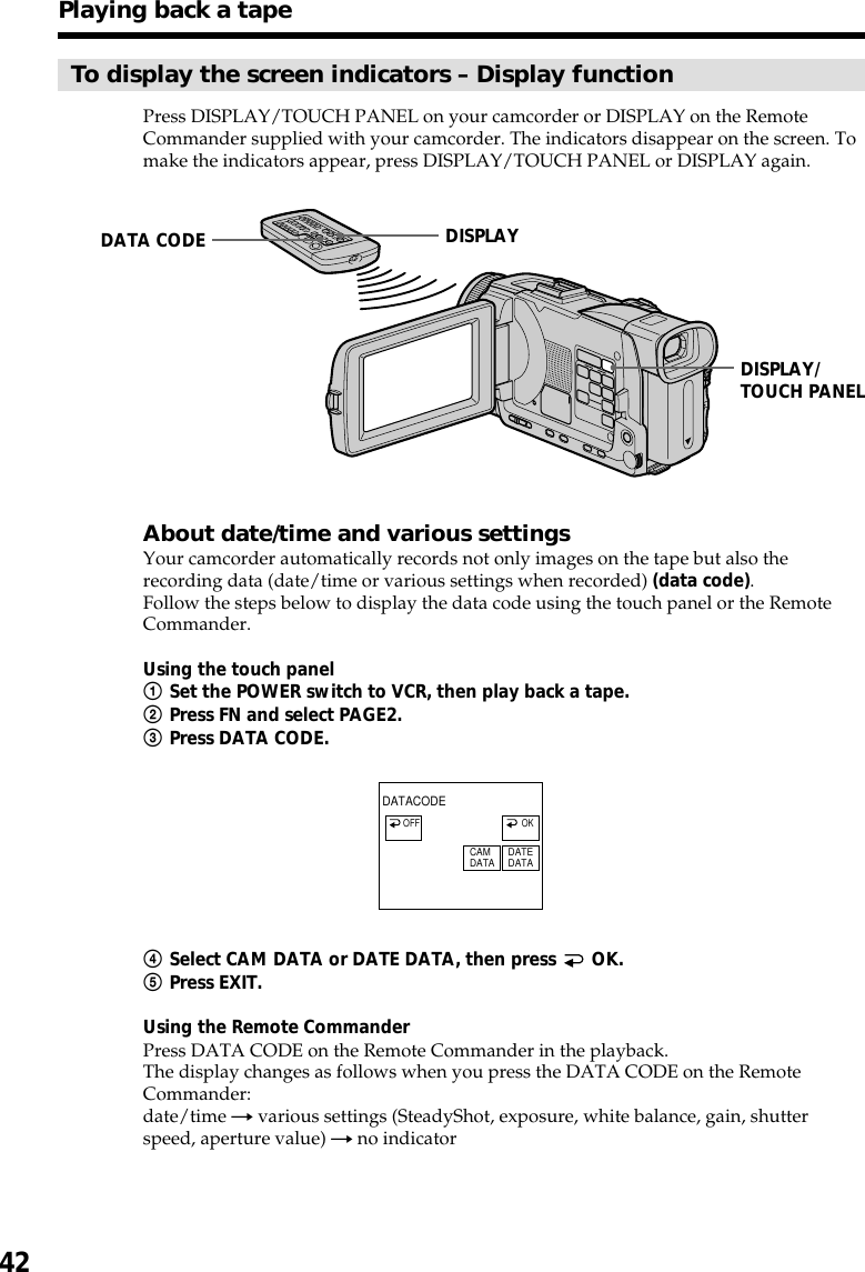 42To display the screen indicators – Display functionPress DISPLAY/TOUCH PANEL on your camcorder or DISPLAY on the RemoteCommander supplied with your camcorder. The indicators disappear on the screen. Tomake the indicators appear, press DISPLAY/TOUCH PANEL or DISPLAY again.About date/time and various settingsYour camcorder automatically records not only images on the tape but also therecording data (date/time or various settings when recorded) (data code).Follow the steps below to display the data code using the touch panel or the RemoteCommander.Using the touch panel1Set the POWER switch to VCR, then play back a tape.2Press FN and select PAGE2.3Press DATA CODE.4Select CAM DATA or DATE DATA, then press   OK.5Press EXIT.Using the Remote CommanderPress DATA CODE on the Remote Commander in the playback.The display changes as follows when you press the DATA CODE on the RemoteCommander:date/time t various settings (SteadyShot, exposure, white balance, gain, shutterspeed, aperture value) t no indicatorPlaying back a tapeDISPLAY/TOUCH PANELDATA CODE DISPLAYDATACODECAMDATA DATEDATAOFF OK