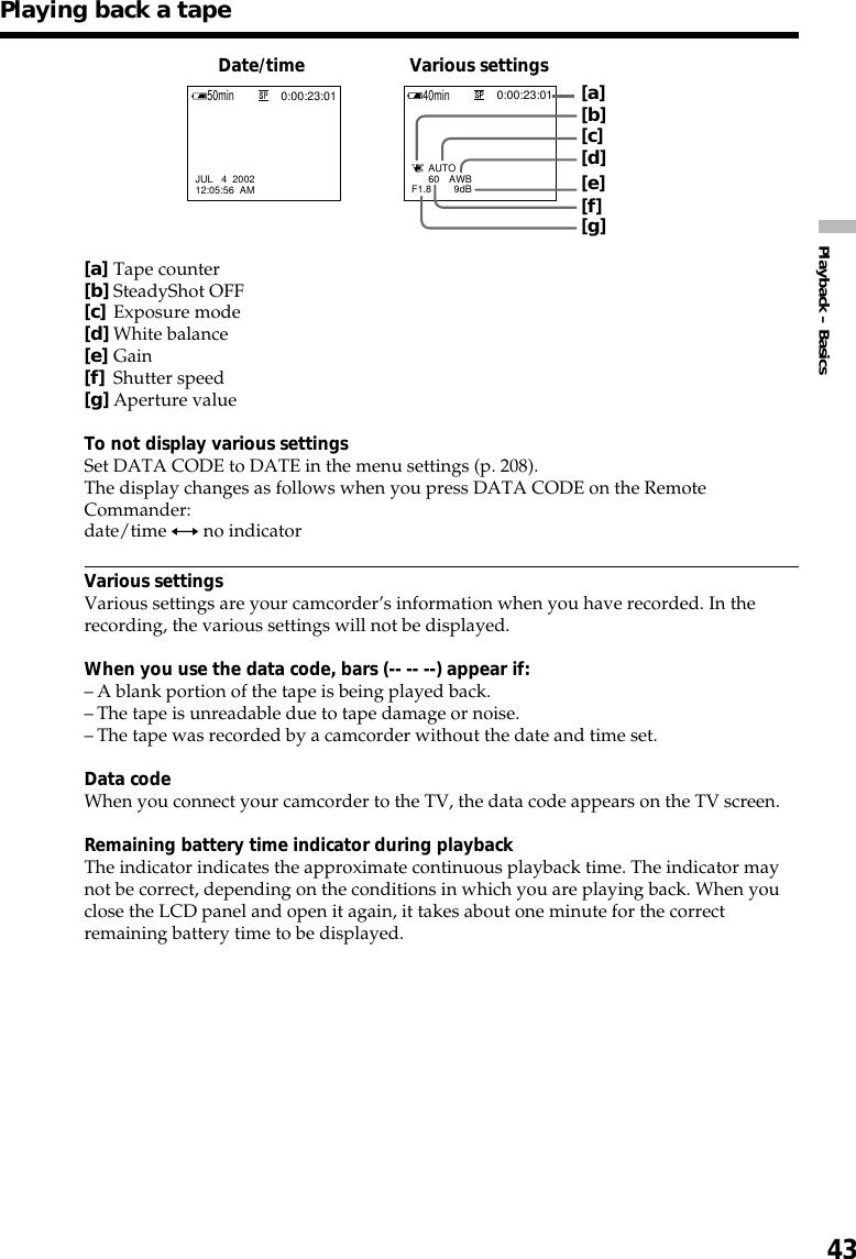 43Playback – BasicsPlaying back a tape[a]Tape counter[b]SteadyShot OFF[c]Exposure mode[d]White balance[e]Gain[f]Shutter speed[g]Aperture valueTo not display various settingsSet DATA CODE to DATE in the menu settings (p. 208).The display changes as follows when you press DATA CODE on the RemoteCommander:date/time y no indicatorVarious settingsVarious settings are your camcorder’s information when you have recorded. In therecording, the various settings will not be displayed.When you use the data code, bars (-- -- --) appear if:–A blank portion of the tape is being played back.–The tape is unreadable due to tape damage or noise.–The tape was recorded by a camcorder without the date and time set.Data codeWhen you connect your camcorder to the TV, the data code appears on the TV screen.Remaining battery time indicator during playbackThe indicator indicates the approximate continuous playback time. The indicator maynot be correct, depending on the conditions in which you are playing back. When youclose the LCD panel and open it again, it takes about one minute for the correctremaining battery time to be displayed.Date/time Various settings[g][b][d][e][f][c]      60 AWBF1.8 9dB      AUTOJUL   4  200212:05:56  AM50min0:00:23:0140min0:00:23:01[a]
