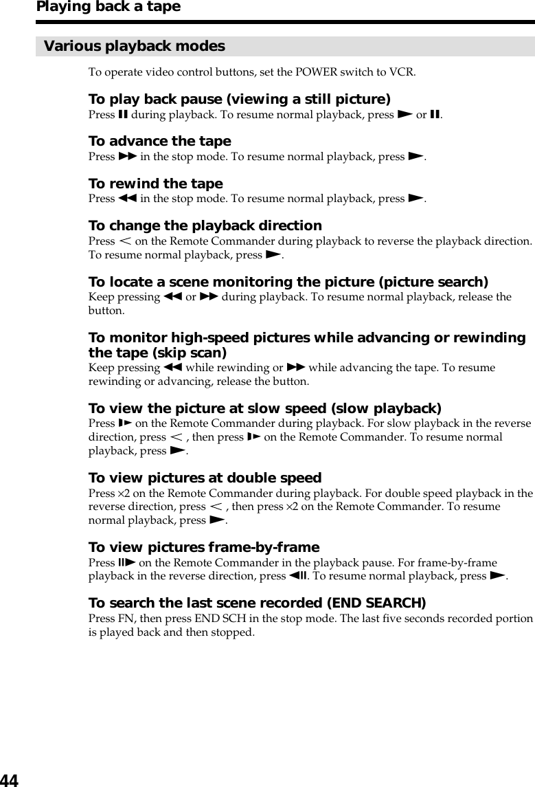 44Playing back a tapeVarious playback modesTo operate video control buttons, set the POWER switch to VCR.To play back pause (viewing a still picture)Press X during playback. To resume normal playback, press N or X.To advance the tapePress M in the stop mode. To resume normal playback, press N.To rewind the tapePress m in the stop mode. To resume normal playback, press N.To change the playback directionPress   on the Remote Commander during playback to reverse the playback direction.To resume normal playback, press N.To locate a scene monitoring the picture (picture search)Keep pressing m or M during playback. To resume normal playback, release thebutton.To monitor high-speed pictures while advancing or rewindingthe tape (skip scan)Keep pressing m while rewinding or M while advancing the tape. To resumerewinding or advancing, release the button.To view the picture at slow speed (slow playback)Press y on the Remote Commander during playback. For slow playback in the reversedirection, press   , then press y on the Remote Commander. To resume normalplayback, press N.To view pictures at double speedPress ×2 on the Remote Commander during playback. For double speed playback in thereverse direction, press   , then press ×2 on the Remote Commander. To resumenormal playback, press N.To view pictures frame-by-framePress C on the Remote Commander in the playback pause. For frame-by-frameplayback in the reverse direction, press c. To resume normal playback, press N.To search the last scene recorded (END SEARCH)Press FN, then press END SCH in the stop mode. The last five seconds recorded portionis played back and then stopped.