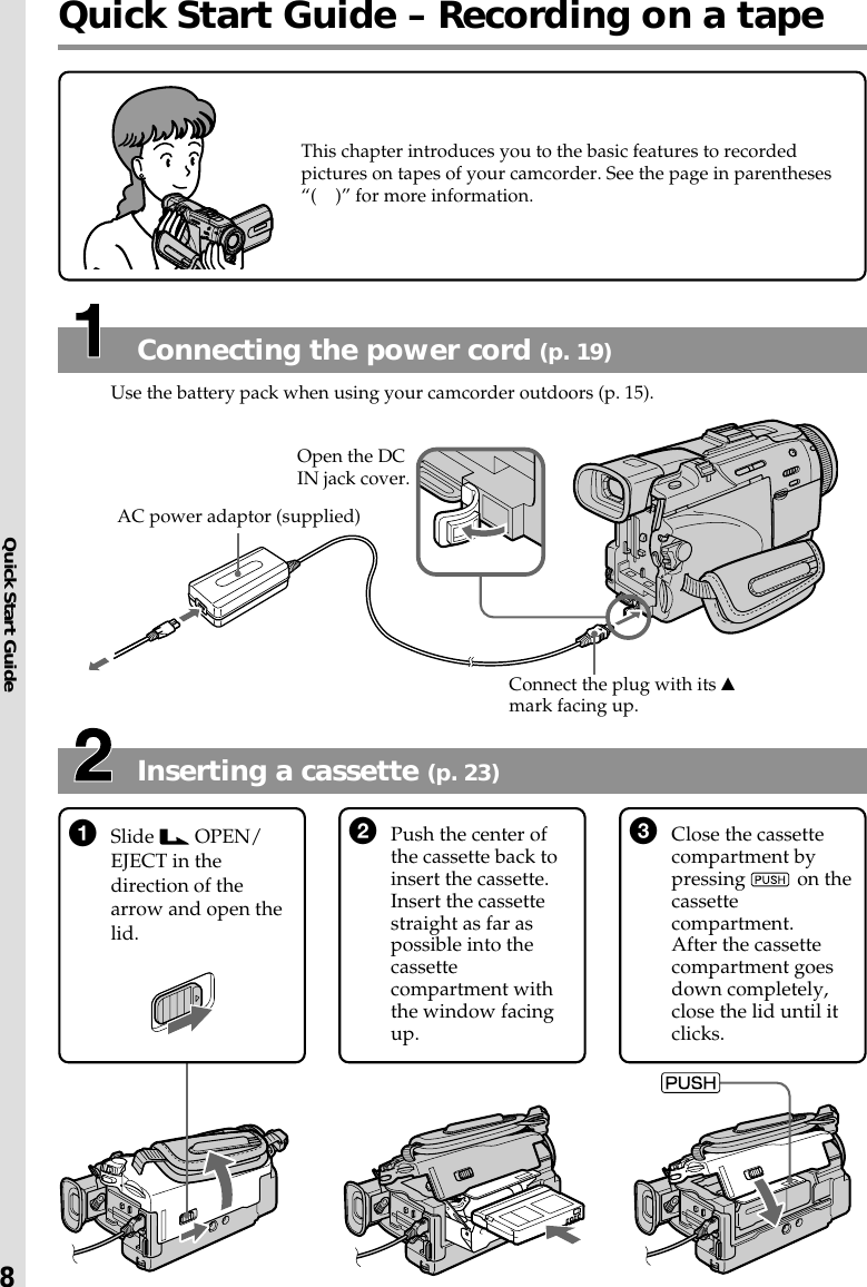 Quick Start Guide8Quick Start Guide – Recording on a tapeInserting a cassette (p. 23)Connecting the power cord (p. 19)Use the battery pack when using your camcorder outdoors (p. 15).1Slide   OPEN/EJECT in thedirection of thearrow and open thelid.3Close the cassettecompartment bypressing   on thecassettecompartment.After the cassettecompartment goesdown completely,close the lid until itclicks.This chapter introduces you to the basic features to recordedpictures on tapes of your camcorder. See the page in parentheses“(    )” for more information.AC power adaptor (supplied)Connect the plug with its vmark facing up.Open the DCIN jack cover.2Push the center ofthe cassette back toinsert the cassette.Insert the cassettestraight as far aspossible into thecassettecompartment withthe window facingup.