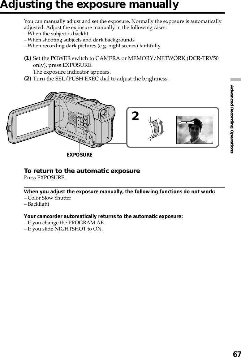 67Advanced Recording OperationsYou can manually adjust and set the exposure. Normally the exposure is automaticallyadjusted. Adjust the exposure manually in the following cases:–When the subject is backlit–When shooting subjects and dark backgrounds–When recording dark pictures (e.g. night scenes) faithfully(1)Set the POWER switch to CAMERA or MEMORY/NETWORK (DCR-TRV50only), press EXPOSURE.The exposure indicator appears.(2)Turn the SEL/PUSH EXEC dial to adjust the brightness.To return to the automatic exposurePress EXPOSURE.When you adjust the exposure manually, the following functions do not work:– Color Slow Shutter– BacklightYour camcorder automatically returns to the automatic exposure:–If you change the PROGRAM AE.–If you slide NIGHTSHOT to ON.Adjusting the exposure manually2EXPOSURE