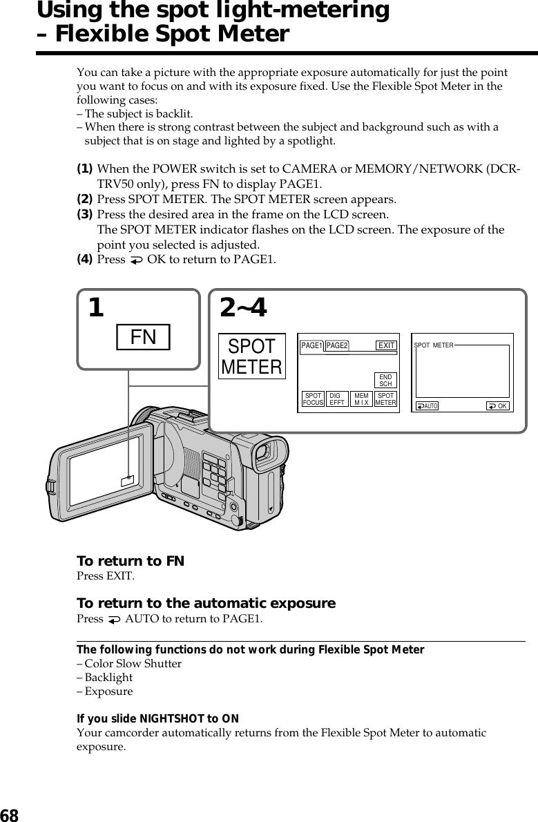 68You can take a picture with the appropriate exposure automatically for just the pointyou want to focus on and with its exposure fixed. Use the Flexible Spot Meter in thefollowing cases:–The subject is backlit.–When there is strong contrast between the subject and background such as with asubject that is on stage and lighted by a spotlight.(1)When the POWER switch is set to CAMERA or MEMORY/NETWORK (DCR-TRV50 only), press FN to display PAGE1.(2)Press SPOT METER. The SPOT METER screen appears.(3)Press the desired area in the frame on the LCD screen.The SPOT METER indicator flashes on the LCD screen. The exposure of thepoint you selected is adjusted.(4)Press   OK to return to PAGE1.To return to FNPress EXIT.To return to the automatic exposurePress   AUTO to return to PAGE1.The following functions do not work during Flexible Spot Meter–Color Slow Shutter–Backlight–ExposureIf you slide NIGHTSHOT to ONYour camcorder automatically returns from the Flexible Spot Meter to automaticexposure.Using the spot light-metering– Flexible Spot Meter12~4FNSPOTMETEROKAUTOPAGE1 PAGE2EXITENDSCHSPOTFOCUS DIGEFFT MEMM I X SPOTMETERSPOT  METER