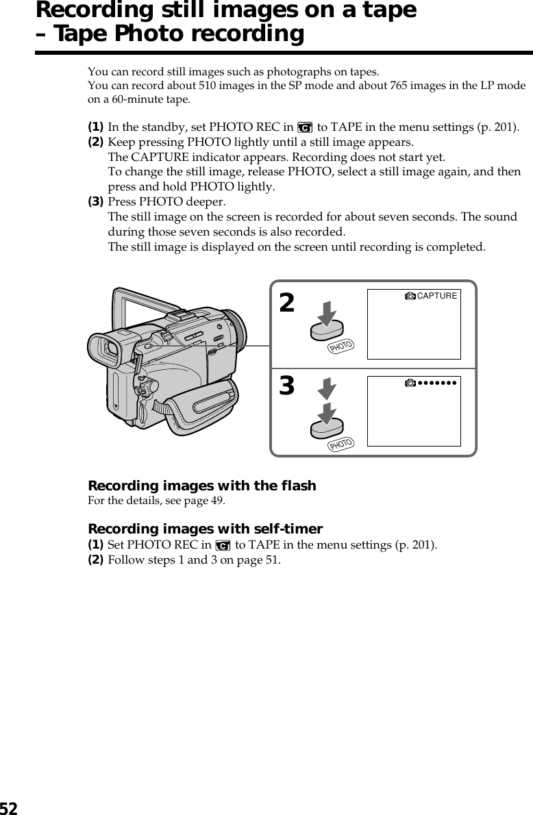 52You can record still images such as photographs on tapes.You can record about 510 images in the SP mode and about 765 images in the LP modeon a 60-minute tape.(1)In the standby, set PHOTO REC in   to TAPE in the menu settings (p. 201).(2)Keep pressing PHOTO lightly until a still image appears.The CAPTURE indicator appears. Recording does not start yet.To change the still image, release PHOTO, select a still image again, and thenpress and hold PHOTO lightly.(3)Press PHOTO deeper.The still image on the screen is recorded for about seven seconds. The soundduring those seven seconds is also recorded.The still image is displayed on the screen until recording is completed.Recording images with the flashFor the details, see page 49.Recording images with self-timer(1)Set PHOTO REC in   to TAPE in the menu settings (p. 201).(2)Follow steps 1 and 3 on page 51.Recording still images on a tape– Tape Photo recording2•••••••3CAPTUREPHOTOPHOTO