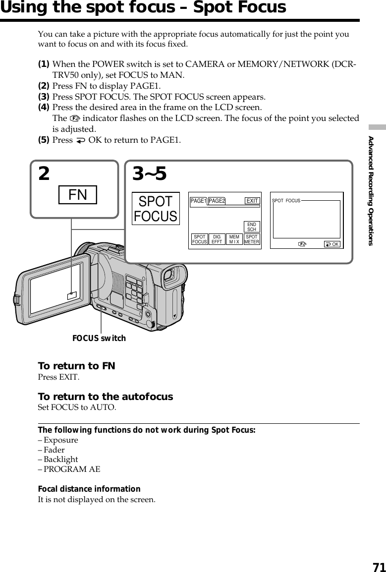 71Advanced Recording OperationsYou can take a picture with the appropriate focus automatically for just the point youwant to focus on and with its focus fixed.(1)When the POWER switch is set to CAMERA or MEMORY/NETWORK (DCR-TRV50 only), set FOCUS to MAN.(2)Press FN to display PAGE1.(3)Press SPOT FOCUS. The SPOT FOCUS screen appears.(4)Press the desired area in the frame on the LCD screen.The 9 indicator flashes on the LCD screen. The focus of the point you selectedis adjusted.(5)Press   OK to return to PAGE1.To return to FNPress EXIT.To return to the autofocusSet FOCUS to AUTO.The following functions do not work during Spot Focus:–Exposure–Fader–Backlight–PROGRAM AEFocal distance informationIt is not displayed on the screen.Using the spot focus – Spot Focus23~5FNSPOTFOCUSOKSPOTFOCUS DIGEFFT MEMM I X SPOTMETERENDSCHPAGE1 PAGE2EXITSPOT  FOCUSFOCUS switch