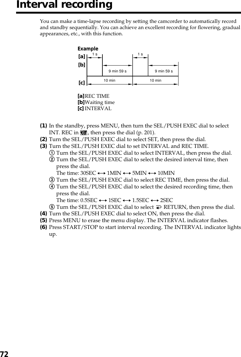 72You can make a time-lapse recording by setting the camcorder to automatically recordand standby sequentially. You can achieve an excellent recording for flowering, gradualappearances, etc., with this function.(1)In the standby, press MENU, then turn the SEL/PUSH EXEC dial to selectINT. REC in  , then press the dial (p. 201).(2)Turn the SEL/PUSH EXEC dial to select SET, then press the dial.(3)Turn the SEL/PUSH EXEC dial to set INTERVAL and REC TIME.1Turn the SEL/PUSH EXEC dial to select INTERVAL, then press the dial.2Turn the SEL/PUSH EXEC dial to select the desired interval time, thenpress the dial.The time: 30SEC y 1MIN y 5MIN y 10MIN3Turn the SEL/PUSH EXEC dial to select REC TIME, then press the dial.4Turn the SEL/PUSH EXEC dial to select the desired recording time, thenpress the dial.The time: 0.5SEC y 1SEC y 1.5SEC y 2SEC5Turn the SEL/PUSH EXEC dial to select   RETURN, then press the dial.(4)Turn the SEL/PUSH EXEC dial to select ON, then press the dial.(5)Press MENU to erase the menu display. The INTERVAL indicator flashes.(6)Press START/STOP to start interval recording. The INTERVAL indicator lightsup.Interval recording10 min10 min1 s 1 s9 min 59 s 9 min 59 s[a][b][c]Example[a]REC TIME[b]Waiting time[c]INTERVAL