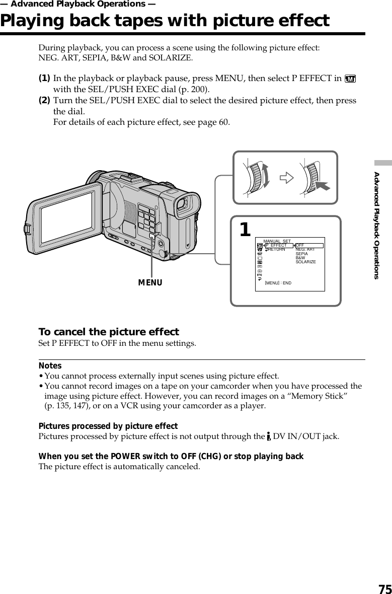 75Advanced Playback OperationsDuring playback, you can process a scene using the following picture effect:NEG. ART, SEPIA, B&amp;W and SOLARIZE.(1)In the playback or playback pause, press MENU, then select P EFFECT in with the SEL/PUSH EXEC dial (p. 200).(2)Turn the SEL/PUSH EXEC dial to select the desired picture effect, then pressthe dial.For details of each picture effect, see page 60.To cancel the picture effectSet P EFFECT to OFF in the menu settings.Notes•You cannot process externally input scenes using picture effect.•You cannot record images on a tape on your camcorder when you have processed theimage using picture effect. However, you can record images on a “Memory Stick”(p. 135, 147), or on a VCR using your camcorder as a player.Pictures processed by picture effectPictures processed by picture effect is not output through the   DV IN/OUT jack.When you set the POWER switch to OFF (CHG) or stop playing backThe picture effect is automatically canceled.— Advanced Playback Operations —Playing back tapes with picture effectMENU1MANUAL  SET  P  EFFECT    RETURN OFFNEG. ARTSEPIAB&amp;WSOLARIZE[MENU] : END