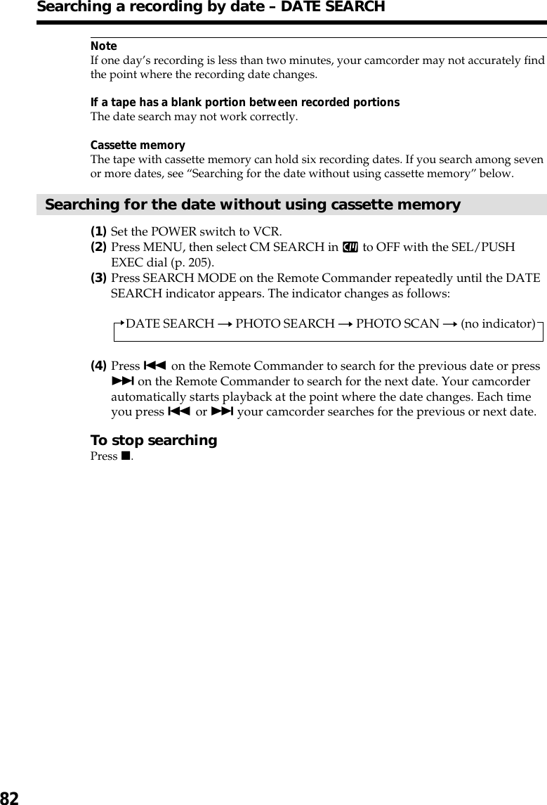 82NoteIf one day’s recording is less than two minutes, your camcorder may not accurately findthe point where the recording date changes.If a tape has a blank portion between recorded portionsThe date search may not work correctly.Cassette memoryThe tape with cassette memory can hold six recording dates. If you search among sevenor more dates, see “Searching for the date without using cassette memory” below.Searching for the date without using cassette memory(1)Set the POWER switch to VCR.(2)Press MENU, then select CM SEARCH in   to OFF with the SEL/PUSHEXEC dial (p. 205).(3)Press SEARCH MODE on the Remote Commander repeatedly until the DATESEARCH indicator appears. The indicator changes as follows:DATE SEARCH t PHOTO SEARCH t PHOTO SCAN t (no indicator)(4)Press . on the Remote Commander to search for the previous date or press&gt; on the Remote Commander to search for the next date. Your camcorderautomatically starts playback at the point where the date changes. Each timeyou press . or &gt; your camcorder searches for the previous or next date.To stop searchingPress x.Searching a recording by date – DATE SEARCH