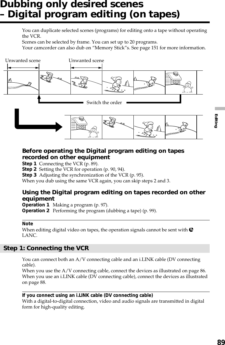 89EditingYou can duplicate selected scenes (programs) for editing onto a tape without operatingthe VCR.Scenes can be selected by frame. You can set up to 20 programs.Your camcorder can also dub on “Memory Stick”s. See page 151 for more information.Before operating the Digital program editing on tapesrecorded on other equipmentStep 1Connecting the VCR (p. 89).Step 2Setting the VCR for operation (p. 90, 94).Step 3Adjusting the synchronization of the VCR (p. 95).When you dub using the same VCR again, you can skip steps 2 and 3.Using the Digital program editing on tapes recorded on otherequipmentOperation 1Making a program (p. 97).Operation 2Performing the program (dubbing a tape) (p. 99).NoteWhen editing digital video on tapes, the operation signals cannot be sent with LANC.Step 1: Connecting the VCRYou can connect both an A/V connecting cable and an i.LINK cable (DV connectingcable).When you use the A/V connecting cable, connect the devices as illustrated on page 86.When you use an i.LINK cable (DV connecting cable), connect the devices as illustratedon page 88.If you connect using an i.LINK cable (DV connecting cable)With a digital-to-digital connection, video and audio signals are transmitted in digitalform for high-quality editing.Dubbing only desired scenes– Digital program editing (on tapes)Unwanted scene Unwanted sceneSwitch the order