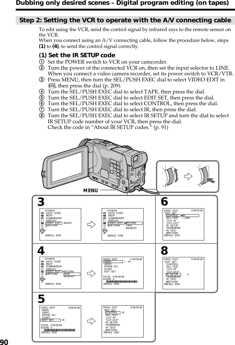 90Step 2: Setting the VCR to operate with the A/V connecting cableTo edit using the VCR, send the control signal by infrared rays to the remote sensor onthe VCR.When you connect using an A/V connecting cable, follow the procedure below, steps(1) to (4), to send the control signal correctly.(1) Set the IR SETUP code1Set the POWER switch to VCR on your camcorder.2Turn the power of the connected VCR on, then set the input selector to LINE.When you connect a video camera recorder, set its power switch to VCR/VTR.3Press MENU, then turn the SEL/PUSH EXEC dial to select VIDEO EDIT in, then press the dial (p. 209).4Turn the SEL/PUSH EXEC dial to select TAPE, then press the dial.5Turn the SEL/PUSH EXEC dial to select EDIT SET, then press the dial.6Turn the SEL/PUSH EXEC dial to select CONTROL, then press the dial.7Turn the SEL/PUSH EXEC dial to select IR, then press the dial.8Turn the SEL/PUSH EXEC dial to select IR SETUP and turn the dial to selectIR SETUP code number of your VCR, then press the dial.Check the code in “About IR SETUP codes.” (p. 91)Dubbing only desired scenes – Digital program editing (on tapes)43658VIDEO  EDIT  MARK  UNDO  ERASE  ALL  START  EDIT  SETOTHERS  DATA  CODE  BEEP  COMMANDER  DISPLAY  VIDEO  EDIT    RETURN RETURNTAPEMEMORYIR0:08:55:06TOTAL   0:00:00:00SCENE  0[MENU] : ENDVIDEO  EDIT  EDIT  SET    CONTROL    ADJ  TEST    ”CUT–IN”    ”CUT–OUT”    IR  SETUP    PAUSEMODE    IR  TEST      RETURNIRi. LINK0:08:55:06[MENU] : ENDVIDEO  EDIT  EDIT  SET    CONTROL    ADJ  TEST    ”CUT–IN”    ”CUT–OUT”    IR  SETUP    PAUSEMODE    IR  TEST      RETURN       30:08:55:06[MENU] : ENDVIDEO  EDIT  EDIT  SET    CONTROL    ADJ  TEST    ”CUT–IN”    ”CUT–OUT”    IR  SETUP    PAUSEMODE    IR  TEST      RETURNIR0:08:55:06[MENU] : ENDVIDEO  EDIT  MARK  UNDO  ERASE  ALL  START  EDIT  SET1    IN0:08:55:06TOTAL   0:00:00:00SCENE  0[MENU] : END[MENU] : ENDOTHERS  DATA  CODE  BEEP  COMMANDER  DISPLAY  VIDEO  EDIT    RETURN READY[MENU] : ENDOTHERS  DATA  CODE  BEEP  COMMANDER  DISPLAY  VIDEO  EDIT    RETURN RETURNTAPEMEMORY[MENU] : ENDMENU