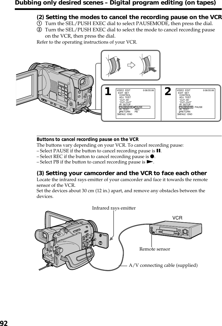 92(2) Setting the modes to cancel the recording pause on the VCR1Turn the SEL/PUSH EXEC dial to select PAUSEMODE, then press the dial.2Turn the SEL/PUSH EXEC dial to select the mode to cancel recording pauseon the VCR, then press the dial.Refer to the operating instructions of your VCR.Buttons to cancel recording pause on the VCRThe buttons vary depending on your VCR. To cancel recording pause:–Select PAUSE if the button to cancel recording pause is X.–Select REC if the button to cancel recording pause is z.–Select PB if the button to cancel recording pause is N.(3) Setting your camcorder and the VCR to face each otherLocate the infrared rays emitter of your camcorder and face it towards the remotesensor of the VCR.Set the devices about 30 cm (12 in.) apart, and remove any obstacles between thedevices.Dubbing only desired scenes – Digital program editing (on tapes)VCRRemote sensorA/V connecting cable (supplied)Infrared rays emitter12VIDEO  EDIT  EDIT  SET    CONTROL    ADJ  TEST    ”CUT–IN”    ”CUT–OUT”    IR  SETUP    PAUSEMODE    IR  TEST      RETURNPAUSERECPB0:08:55:06[MENU] : ENDVIDEO  EDIT  EDIT  SET    CONTROL    ADJ  TEST    ”CUT–IN”    ”CUT–OUT”    IR  SETUP    PAUSEMODE    IR  TEST      RETURNPAUSE0:08:55:06[MENU] : END