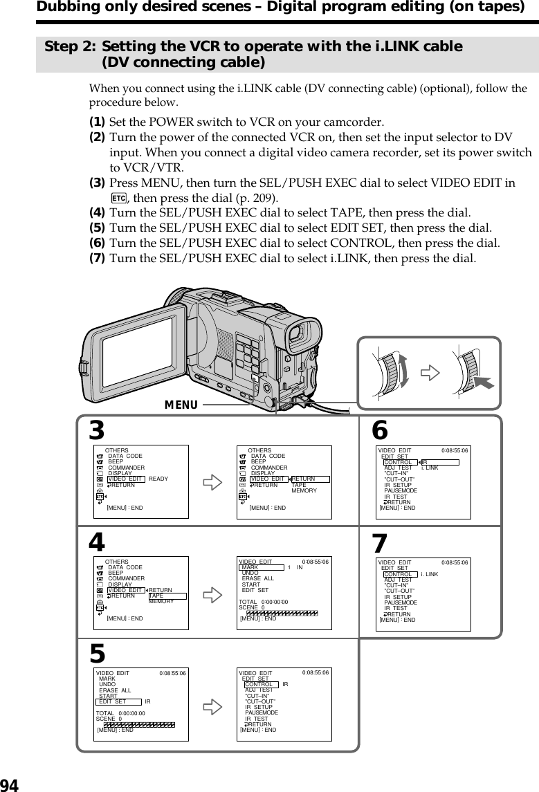 94Step 2: Setting the VCR to operate with the i.LINK cable(DV connecting cable)When you connect using the i.LINK cable (DV connecting cable) (optional), follow theprocedure below.(1)Set the POWER switch to VCR on your camcorder.(2)Turn the power of the connected VCR on, then set the input selector to DVinput. When you connect a digital video camera recorder, set its power switchto VCR/VTR.(3)Press MENU, then turn the SEL/PUSH EXEC dial to select VIDEO EDIT in, then press the dial (p. 209).(4)Turn the SEL/PUSH EXEC dial to select TAPE, then press the dial.(5)Turn the SEL/PUSH EXEC dial to select EDIT SET, then press the dial.(6)Turn the SEL/PUSH EXEC dial to select CONTROL, then press the dial.(7)Turn the SEL/PUSH EXEC dial to select i.LINK, then press the dial.43657VIDEO  EDIT  MARK  UNDO  ERASE  ALL  START  EDIT  SETOTHERS  DATA  CODE  BEEP  COMMANDER  DISPLAY  VIDEO  EDIT    RETURN RETURNTAPEMEMORYIR0:08:55:06TOTAL   0:00:00:00SCENE  0[MENU] : ENDVIDEO  EDIT  EDIT  SET    CONTROL    ADJ  TEST    ”CUT–IN”    ”CUT–OUT”    IR  SETUP    PAUSEMODE    IR  TEST      RETURNIRi. LINK0:08:55:06[MENU] : ENDVIDEO  EDIT  EDIT  SET    CONTROL    ADJ  TEST    ”CUT–IN”    ”CUT–OUT”    IR  SETUP    PAUSEMODE    IR  TEST      RETURNi. LINK0:08:55:06[MENU] : ENDVIDEO  EDIT  MARK  UNDO  ERASE  ALL  START  EDIT  SET1    IN0:08:55:06TOTAL   0:00:00:00SCENE  0[MENU] : END[MENU] : ENDOTHERS  DATA  CODE  BEEP  COMMANDER  DISPLAY  VIDEO  EDIT    RETURN READY[MENU] : ENDOTHERS  DATA  CODE  BEEP  COMMANDER  DISPLAY  VIDEO  EDIT    RETURN RETURNTAPEMEMORY[MENU] : ENDVIDEO  EDIT  EDIT  SET    CONTROL    ADJ  TEST    ”CUT–IN”    ”CUT–OUT”    IR  SETUP    PAUSEMODE    IR  TEST      RETURNIR0:08:55:06[MENU] : ENDMENUDubbing only desired scenes – Digital program editing (on tapes)
