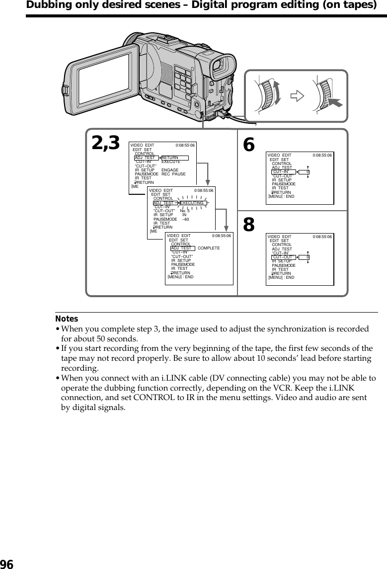 96Notes•When you complete step 3, the image used to adjust the synchronization is recordedfor about 50 seconds.•If you start recording from the very beginning of the tape, the first few seconds of thetape may not record properly. Be sure to allow about 10 seconds’ lead before startingrecording.•When you connect with an i.LINK cable (DV connecting cable) you may not be able tooperate the dubbing function correctly, depending on the VCR. Keep the i.LINKconnection, and set CONTROL to IR in the menu settings. Video and audio are sentby digital signals.Dubbing only desired scenes – Digital program editing (on tapes)2,3 68VIDEO  EDIT  EDIT  SET    CONTROL    ADJ  TEST    ”CUT–IN”    ”CUT–OUT”    IR  SETUP    PAUSEMODE    IR  TEST      RETURNRETURNEXECUTEENGAGEREC  PAUSE0:08:55:06[ME VIDEO  EDIT  EDIT  SET    CONTROL    ADJ  TEST    ”CUT–IN”    ”CUT–OUT”    IR  SETUP    PAUSEMODE    IR  TEST      RETURNEXECUTINGNo. 5  IN  –600:08:55:06[ME VIDEO  EDIT  EDIT  SET    CONTROL    ADJ  TEST    ”CUT–IN”    ”CUT–OUT”    IR  SETUP    PAUSEMODE    IR  TEST      RETURNCOMPLETE0:08:55:06[MENU] : ENDVIDEO  EDIT  EDIT  SET    CONTROL    ADJ  TEST    ”CUT–IN”    ”CUT–OUT”    IR  SETUP    PAUSEMODE    IR  TEST      RETURN       00:08:55:06[MENU] : ENDVIDEO  EDIT  EDIT  SET    CONTROL    ADJ  TEST    ”CUT–IN”    ”CUT–OUT”    IR  SETUP    PAUSEMODE    IR  TEST      RETURN       00:08:55:06[MENU] : END