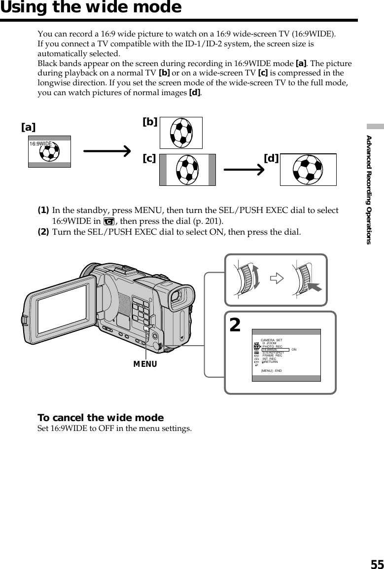 55Advanced Recording OperationsYou can record a 16:9 wide picture to watch on a 16:9 wide-screen TV (16:9WIDE).If you connect a TV compatible with the ID-1/ID-2 system, the screen size isautomatically selected.Black bands appear on the screen during recording in 16:9WIDE mode [a]. The pictureduring playback on a normal TV [b] or on a wide-screen TV [c] is compressed in thelongwise direction. If you set the screen mode of the wide-screen TV to the full mode,you can watch pictures of normal images [d].(1)In the standby, press MENU, then turn the SEL/PUSH EXEC dial to select16:9WIDE in  , then press the dial (p. 201).(2)Turn the SEL/PUSH EXEC dial to select ON, then press the dial.To cancel the wide modeSet 16:9WIDE to OFF in the menu settings.Using the wide mode[a][c][b][d]16:9WIDE2ONCAMERA  SET  D  ZOOM  PHOTO  REC  16:9WIDE  STEADYSHOT  FRAME  REC  INT. REC    RETURN[MENU] : ENDMENU