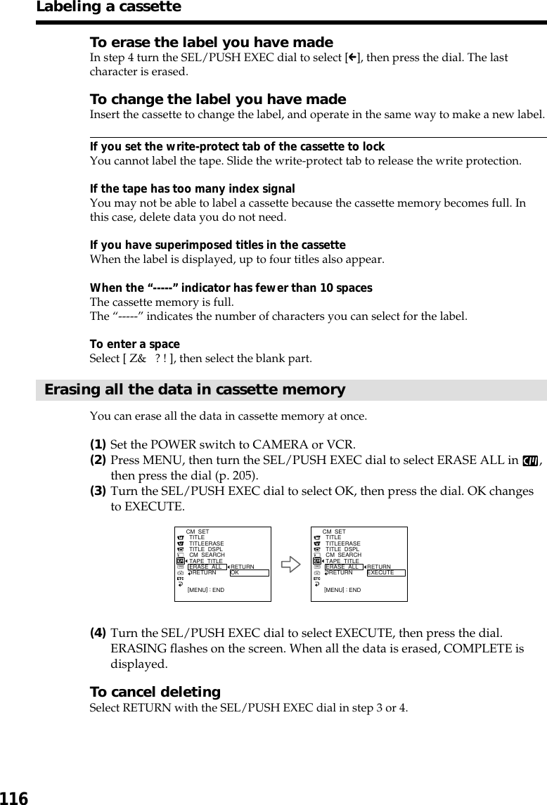 116To erase the label you have madeIn step 4 turn the SEL/PUSH EXEC dial to select [C], then press the dial. The lastcharacter is erased.To change the label you have madeInsert the cassette to change the label, and operate in the same way to make a new label.If you set the write-protect tab of the cassette to lockYou cannot label the tape. Slide the write-protect tab to release the write protection.If the tape has too many index signalYou may not be able to label a cassette because the cassette memory becomes full. Inthis case, delete data you do not need.If you have superimposed titles in the cassetteWhen the label is displayed, up to four titles also appear.When the “-----” indicator has fewer than 10 spacesThe cassette memory is full.The “-----” indicates the number of characters you can select for the label.To enter a spaceSelect [ Z&amp;   ? ! ], then select the blank part.Erasing all the data in cassette memoryYou can erase all the data in cassette memory at once.(1)Set the POWER switch to CAMERA or VCR.(2)Press MENU, then turn the SEL/PUSH EXEC dial to select ERASE ALL in  ,then press the dial (p. 205).(3)Turn the SEL/PUSH EXEC dial to select OK, then press the dial. OK changesto EXECUTE.(4)Turn the SEL/PUSH EXEC dial to select EXECUTE, then press the dial.ERASING flashes on the screen. When all the data is erased, COMPLETE isdisplayed.To cancel deletingSelect RETURN with the SEL/PUSH EXEC dial in step 3 or 4.Labeling a cassette[MENU] : ENDCM  SET  TITLE  TITLEERASE  TITLE  DSPL  CM  SEARCH  TAPE  TITLE  ERASE  ALL    RETURN RETURNOK[MENU] : ENDCM  SET  TITLE  TITLEERASE  TITLE  DSPL  CM  SEARCH  TAPE  TITLE  ERASE  ALL    RETURN RETURNEXECUTE