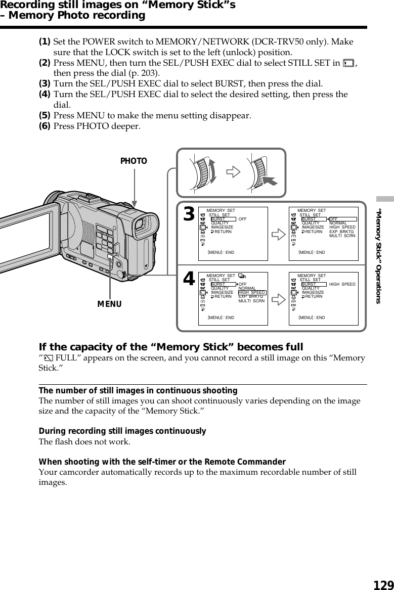 129“Memory Stick” Operations(1)Set the POWER switch to MEMORY/NETWORK (DCR-TRV50 only). Makesure that the LOCK switch is set to the left (unlock) position.(2)Press MENU, then turn the SEL/PUSH EXEC dial to select STILL SET in  ,then press the dial (p. 203).(3)Turn the SEL/PUSH EXEC dial to select BURST, then press the dial.(4)Turn the SEL/PUSH EXEC dial to select the desired setting, then press thedial.(5)Press MENU to make the menu setting disappear.(6)Press PHOTO deeper.If the capacity of the “Memory Stick” becomes full” FULL” appears on the screen, and you cannot record a still image on this “MemoryStick.”The number of still images in continuous shootingThe number of still images you can shoot continuously varies depending on the imagesize and the capacity of the “Memory Stick.”During recording still images continuouslyThe flash does not work.When shooting with the self-timer or the Remote CommanderYour camcorder automatically records up to the maximum recordable number of stillimages.Recording still images on “Memory Stick”s– Memory Photo recording34MEMORY  SET  STILL  SET    BURST    QUALITY    IMAGESIZE       RETURNOFF[MENU] : ENDMEMORY  SET  STILL  SET    BURST    QUALITY    IMAGESIZE       RETURNOFFNORMALHIGH  SPEEDEXP  BRKTGMULTI  SCRN[MENU] : ENDMEMORY  SET  STILL  SET    BURST    QUALITY    IMAGESIZE       RETURNHIGH  SPEED[MENU] : ENDMEMORY  SET  STILL  SET    BURST    QUALITY    IMAGESIZE       RETURNOFFNORMALHIGH  SPEEDEXP  BRKTGMULTI  SCRN[MENU] : ENDPHOTOMENU