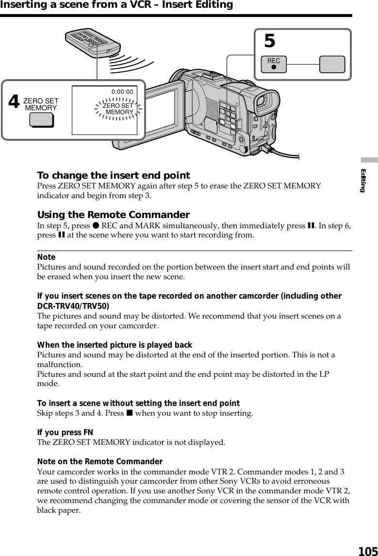 105EditingTo change the insert end pointPress ZERO SET MEMORY again after step 5 to erase the ZERO SET MEMORYindicator and begin from step 3.Using the Remote CommanderIn step 5, press z REC and MARK simultaneously, then immediately press X. In step 6,press X at the scene where you want to start recording from.NotePictures and sound recorded on the portion between the insert start and end points willbe erased when you insert the new scene.If you insert scenes on the tape recorded on another camcorder (including otherDCR-TRV40/TRV50)The pictures and sound may be distorted. We recommend that you insert scenes on atape recorded on your camcorder.When the inserted picture is played backPictures and sound may be distorted at the end of the inserted portion. This is not amalfunction.Pictures and sound at the start point and the end point may be distorted in the LPmode.To insert a scene without setting the insert end pointSkip steps 3 and 4. Press x when you want to stop inserting.If you press FNThe ZERO SET MEMORY indicator is not displayed.Note on the Remote CommanderYour camcorder works in the commander mode VTR 2. Commander modes 1, 2 and 3are used to distinguish your camcorder from other Sony VCRs to avoid erroneousremote control operation. If you use another Sony VCR in the commander mode VTR 2,we recommend changing the commander mode or covering the sensor of the VCR withblack paper.Inserting a scene from a VCR – Insert Editing40:00:00ZERO SETMEMORYZERO SETMEMORY5REC