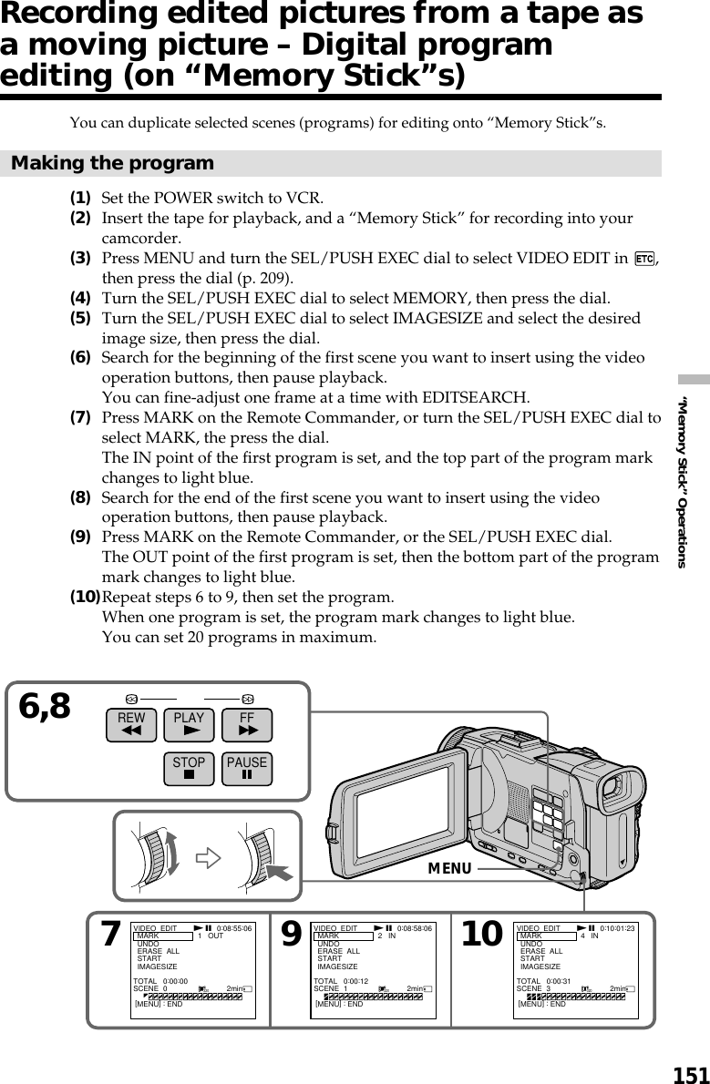 151“Memory Stick” OperationsYou can duplicate selected scenes (programs) for editing onto “Memory Stick”s.Making the program(1)Set the POWER switch to VCR.(2)Insert the tape for playback, and a “Memory Stick” for recording into yourcamcorder.(3)Press MENU and turn the SEL/PUSH EXEC dial to select VIDEO EDIT in  ,then press the dial (p. 209).(4)Turn the SEL/PUSH EXEC dial to select MEMORY, then press the dial.(5)Turn the SEL/PUSH EXEC dial to select IMAGESIZE and select the desiredimage size, then press the dial.(6)Search for the beginning of the first scene you want to insert using the videooperation buttons, then pause playback.You can fine-adjust one frame at a time with EDITSEARCH.(7)Press MARK on the Remote Commander, or turn the SEL/PUSH EXEC dial toselect MARK, the press the dial.The IN point of the first program is set, and the top part of the program markchanges to light blue.(8)Search for the end of the first scene you want to insert using the videooperation buttons, then pause playback.(9)Press MARK on the Remote Commander, or the SEL/PUSH EXEC dial.The OUT point of the first program is set, then the bottom part of the programmark changes to light blue.(10)Repeat steps 6 to 9, then set the program.When one program is set, the program mark changes to light blue.You can set 20 programs in maximum.79106,8REW PLAY FFSTOP PAUSE320 320 320VIDEO  EDIT  MARK  UNDO  ERASE  ALL  START  IMAGESIZE1   OUT0:08:55:06TOTAL   0:00:00SCENE  0                             2min TOTAL   0:00:12SCENE  1                             2min TOTAL   0:00:31SCENE  3                             2min[MENU] : ENDVIDEO  EDIT  MARK  UNDO  ERASE  ALL  START  IMAGESIZE2   IN 0:08:58:06[MENU] : ENDVIDEO  EDIT  MARK  UNDO  ERASE  ALL  START  IMAGESIZE4   IN 0:10:01:23[MENU] : ENDN X N X N XMENURecording edited pictures from a tape asa moving picture – Digital programediting (on “Memory Stick”s)