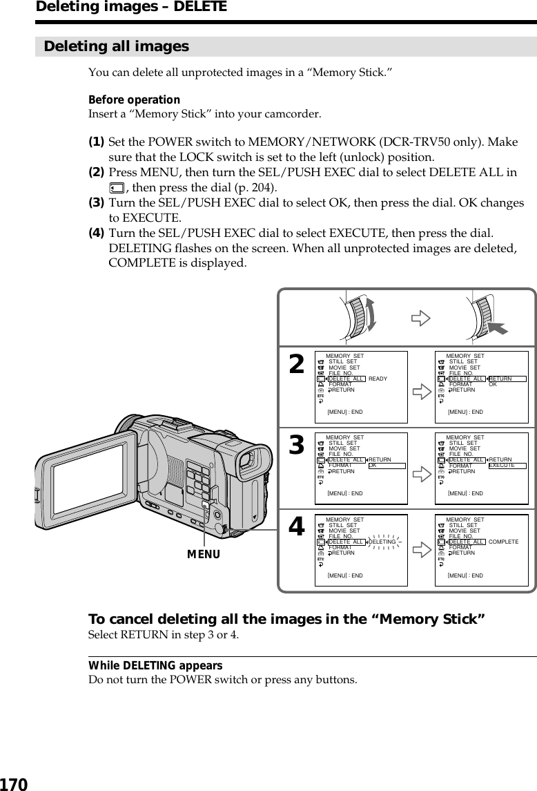 170Deleting all imagesYou can delete all unprotected images in a “Memory Stick.”Before operationInsert a “Memory Stick” into your camcorder.(1)Set the POWER switch to MEMORY/NETWORK (DCR-TRV50 only). Makesure that the LOCK switch is set to the left (unlock) position.(2)Press MENU, then turn the SEL/PUSH EXEC dial to select DELETE ALL in, then press the dial (p. 204).(3)Turn the SEL/PUSH EXEC dial to select OK, then press the dial. OK changesto EXECUTE.(4)Turn the SEL/PUSH EXEC dial to select EXECUTE, then press the dial.DELETING flashes on the screen. When all unprotected images are deleted,COMPLETE is displayed.To cancel deleting all the images in the “Memory Stick”Select RETURN in step 3 or 4.While DELETING appearsDo not turn the POWER switch or press any buttons.Deleting images – DELETE243MEMORY  SET  STILL  SET  MOVIE  SET  FILE  NO.  DELETE  ALL  FORMAT    RETURN[MENU] : ENDREADYMEMORY  SET  STILL  SET  MOVIE  SET  FILE  NO.  DELETE  ALL  FORMAT    RETURN[MENU] : ENDRETURNOKMEMORY  SET  STILL  SET  MOVIE  SET  FILE  NO.  DELETE  ALL  FORMAT    RETURN[MENU] : ENDRETURNOKMEMORY  SET  STILL  SET  MOVIE  SET  FILE  NO.  DELETE  ALL  FORMAT    RETURN[MENU] : ENDRETURNEXECUTEMEMORY  SET  STILL  SET  MOVIE  SET  FILE  NO.  DELETE  ALL  FORMAT    RETURN[MENU] : ENDDELETINGMEMORY  SET  STILL  SET  MOVIE  SET  FILE  NO.  DELETE  ALL  FORMAT    RETURN[MENU] : ENDCOMPLETEMENU