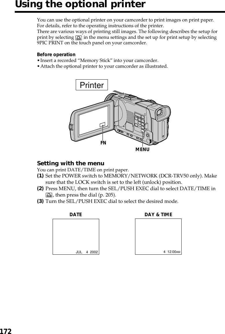 172You can use the optional printer on your camcorder to print images on print paper.For details, refer to the operating instructions of the printer.There are various ways of printing still images. The following describes the setup forprint by selecting   in the menu settings and the set up for print setup by selecting9PIC PRINT on the touch panel on your camcorder.Before operation•Insert a recorded “Memory Stick” into your camcorder.•Attach the optional printer to your camcorder as illustrated.Setting with the menuYou can print DATE/TIME on print paper.(1)Set the POWER switch to MEMORY/NETWORK (DCR-TRV50 only). Makesure that the LOCK switch is set to the left (unlock) position.(2)Press MENU, then turn the SEL/PUSH EXEC dial to select DATE/TIME in, then press the dial (p. 205).(3)Turn the SEL/PUSH EXEC dial to select the desired mode.Using the optional printerDATEJUL    4  2002DAY &amp; TIME4  12:00AMPrinterMENUFN