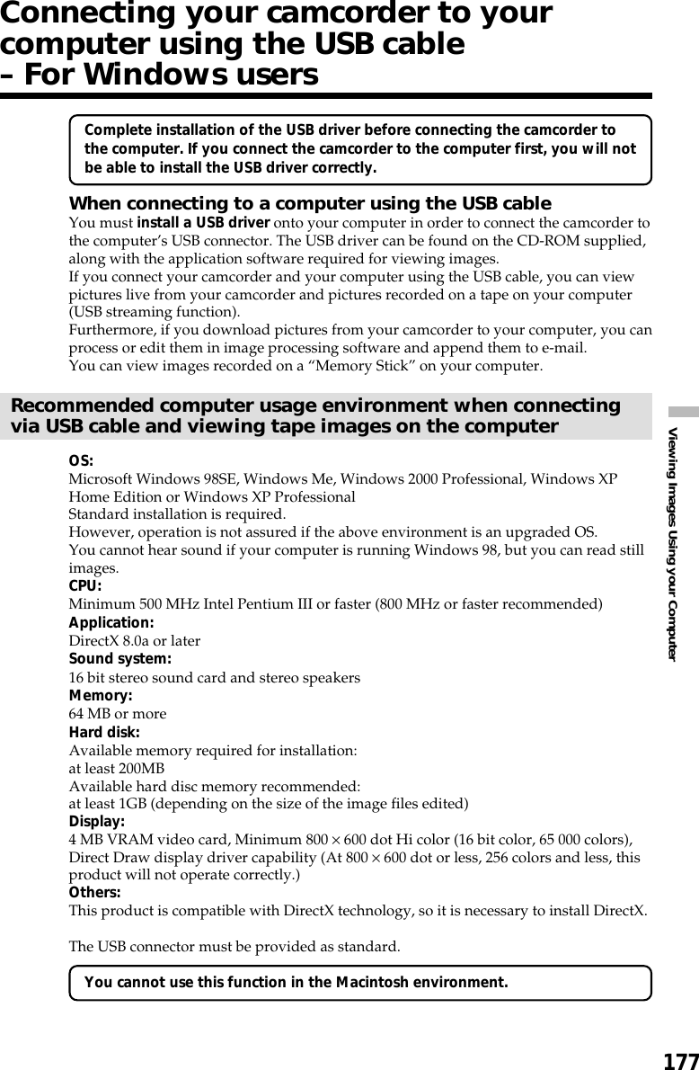 177Viewing Images Using your ComputerConnecting your camcorder to yourcomputer using the USB cable– For Windows usersComplete installation of the USB driver before connecting the camcorder tothe computer. If you connect the camcorder to the computer first, you will notbe able to install the USB driver correctly.When connecting to a computer using the USB cableYou must install a USB driver onto your computer in order to connect the camcorder tothe computer’s USB connector. The USB driver can be found on the CD-ROM supplied,along with the application software required for viewing images.If you connect your camcorder and your computer using the USB cable, you can viewpictures live from your camcorder and pictures recorded on a tape on your computer(USB streaming function).Furthermore, if you download pictures from your camcorder to your computer, you canprocess or edit them in image processing software and append them to e-mail.You can view images recorded on a “Memory Stick” on your computer.Recommended computer usage environment when connectingvia USB cable and viewing tape images on the computerOS:Microsoft Windows 98SE, Windows Me, Windows 2000 Professional, Windows XPHome Edition or Windows XP ProfessionalStandard installation is required.However, operation is not assured if the above environment is an upgraded OS.You cannot hear sound if your computer is running Windows 98, but you can read stillimages.CPU:Minimum 500 MHz Intel Pentium III or faster (800 MHz or faster recommended)Application:DirectX 8.0a or laterSound system:16 bit stereo sound card and stereo speakersMemory:64 MB or moreHard disk:Available memory required for installation:at least 200MBAvailable hard disc memory recommended:at least 1GB (depending on the size of the image files edited)Display:4 MB VRAM video card, Minimum 800 × 600 dot Hi color (16 bit color, 65 000 colors),Direct Draw display driver capability (At 800 × 600 dot or less, 256 colors and less, thisproduct will not operate correctly.)Others:This product is compatible with DirectX technology, so it is necessary to install DirectX.The USB connector must be provided as standard.You cannot use this function in the Macintosh environment.