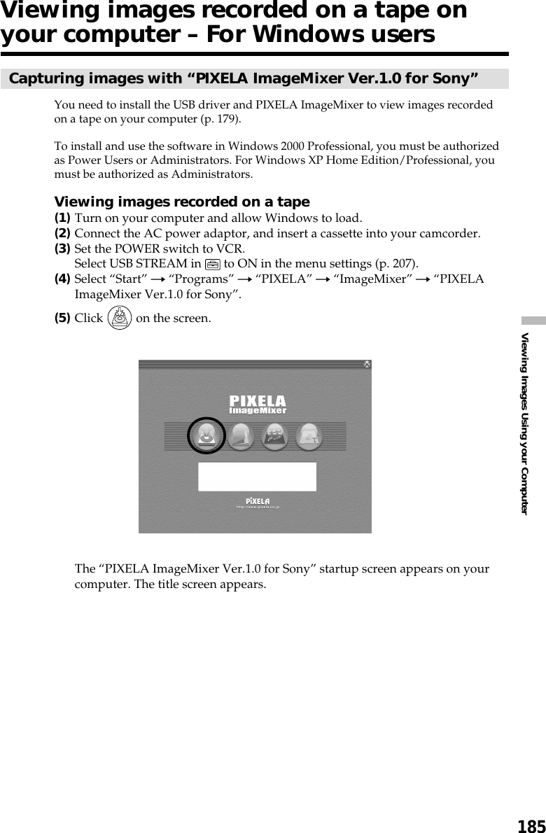 185Viewing Images Using your ComputerCapturing images with “PIXELA ImageMixer Ver.1.0 for Sony”You need to install the USB driver and PIXELA ImageMixer to view images recordedon a tape on your computer (p. 179).To install and use the software in Windows 2000 Professional, you must be authorizedas Power Users or Administrators. For Windows XP Home Edition/Professional, youmust be authorized as Administrators.Viewing images recorded on a tape(1)Turn on your computer and allow Windows to load.(2)Connect the AC power adaptor, and insert a cassette into your camcorder.(3)Set the POWER switch to VCR.Select USB STREAM in   to ON in the menu settings (p. 207).(4)Select “Start” t “Programs” t “PIXELA” t “ImageMixer” t “PIXELAImageMixer Ver.1.0 for Sony”.(5)Click   on the screen.The “PIXELA ImageMixer Ver.1.0 for Sony” startup screen appears on yourcomputer. The title screen appears.Viewing images recorded on a tape onyour computer – For Windows users