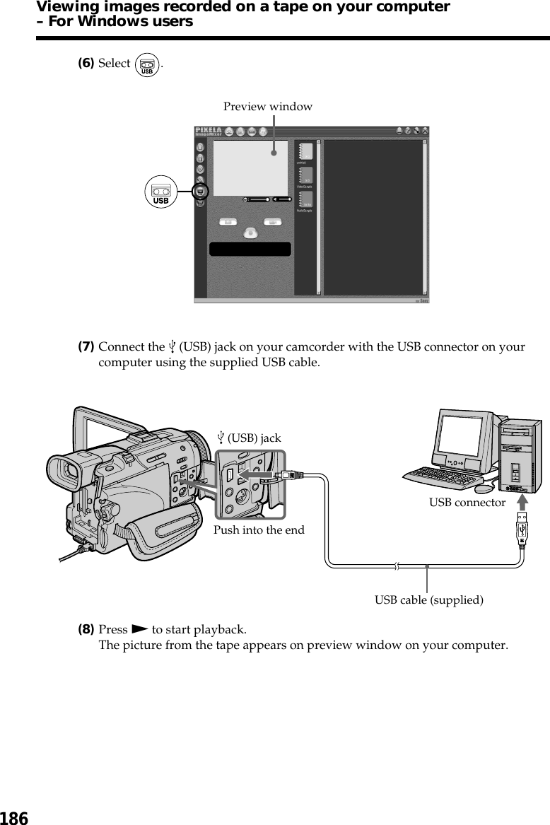 186(6)Select  .(7)Connect the   (USB) jack on your camcorder with the USB connector on yourcomputer using the supplied USB cable.(8)Press N to start playback.The picture from the tape appears on preview window on your computer.Preview windowUSB connector (USB) jackUSB cable (supplied)Push into the endViewing images recorded on a tape on your computer– For Windows users