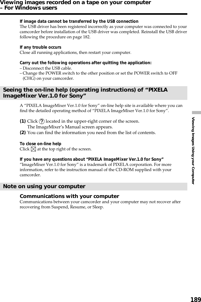 189Viewing Images Using your ComputerIf image data cannot be transferred by the USB connectionThe USB driver has been registered incorrectly as your computer was connected to yourcamcorder before installation of the USB driver was completed. Reinstall the USB driverfollowing the procedure on page 182.If any trouble occursClose all running applications, then restart your computer.Carry out the following operations after quitting the application:–Disconnect the USB cable.–Change the POWER switch to the other position or set the POWER switch to OFF(CHG) on your camcorder.Seeing the on-line help (operating instructions) of “PIXELAImageMixer Ver.1.0 for Sony”A “PIXELA ImageMixer Ver.1.0 for Sony” on-line help site is available where you canfind the detailed operating method of “PIXELA ImageMixer Ver.1.0 for Sony”.(1)Click   located in the upper-right corner of the screen.The ImageMixer’s Manual screen appears.(2)You can find the information you need from the list of contents.To close on-line helpClick   at the top right of the screen.If you have any questions about “PIXELA ImageMixer Ver.1.0 for Sony”“ImageMixer Ver.1.0 for Sony” is a trademark of PIXELA corporation. For moreinformation, refer to the instruction manual of the CD-ROM supplied with yourcamcorder.Note on using your computerCommunications with your computerCommunications between your camcorder and your computer may not recover afterrecovering from Suspend, Resume, or Sleep.Viewing images recorded on a tape on your computer– For Windows users