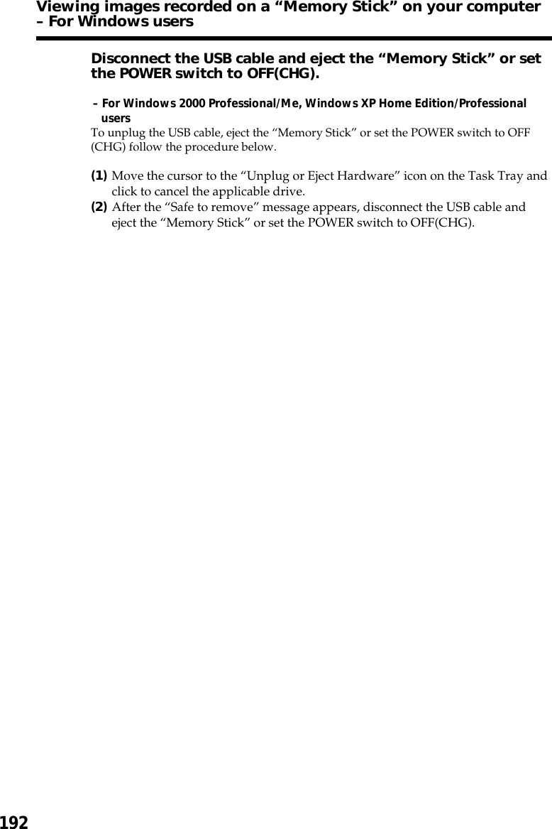 192Disconnect the USB cable and eject the “Memory Stick” or setthe POWER switch to OFF(CHG).– For Windows 2000 Professional/Me, Windows XP Home Edition/ProfessionalusersTo unplug the USB cable, eject the “Memory Stick” or set the POWER switch to OFF(CHG) follow the procedure below.(1)Move the cursor to the “Unplug or Eject Hardware” icon on the Task Tray andclick to cancel the applicable drive.(2)After the “Safe to remove” message appears, disconnect the USB cable andeject the “Memory Stick” or set the POWER switch to OFF(CHG).Viewing images recorded on a “Memory Stick” on your computer– For Windows users