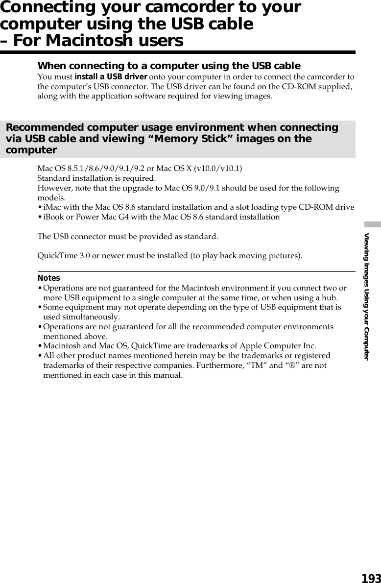 193Viewing Images Using your ComputerConnecting your camcorder to yourcomputer using the USB cable– For Macintosh usersWhen connecting to a computer using the USB cableYou must install a USB driver onto your computer in order to connect the camcorder tothe computer’s USB connector. The USB driver can be found on the CD-ROM supplied,along with the application software required for viewing images.Recommended computer usage environment when connectingvia USB cable and viewing “Memory Stick” images on thecomputerMac OS 8.5.1/8.6/9.0/9.1/9.2 or Mac OS X (v10.0/v10.1)Standard installation is required.However, note that the upgrade to Mac OS 9.0/9.1 should be used for the followingmodels.•iMac with the Mac OS 8.6 standard installation and a slot loading type CD-ROM drive•iBook or Power Mac G4 with the Mac OS 8.6 standard installationThe USB connector must be provided as standard.QuickTime 3.0 or newer must be installed (to play back moving pictures).Notes•Operations are not guaranteed for the Macintosh environment if you connect two ormore USB equipment to a single computer at the same time, or when using a hub.•Some equipment may not operate depending on the type of USB equipment that isused simultaneously.•Operations are not guaranteed for all the recommended computer environmentsmentioned above.•Macintosh and Mac OS, QuickTime are trademarks of Apple Computer Inc.•All other product names mentioned herein may be the trademarks or registeredtrademarks of their respective companies. Furthermore, “TM” and “®” are notmentioned in each case in this manual.