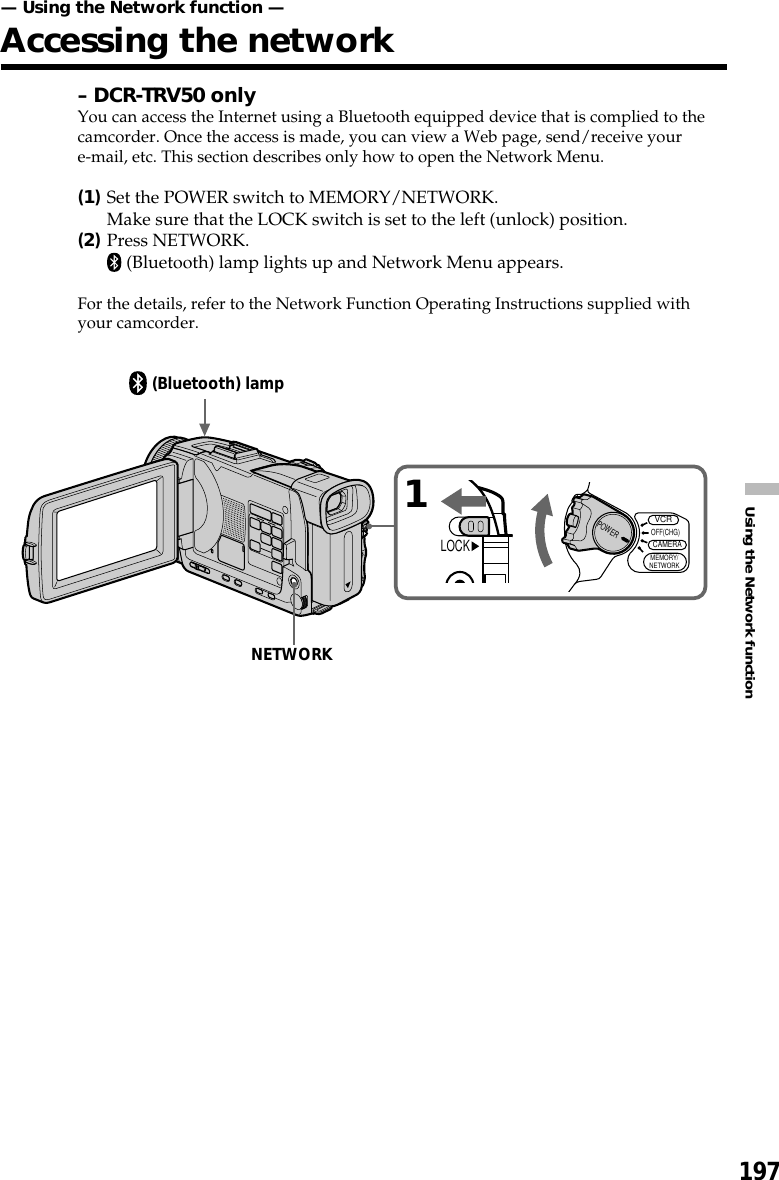 197Using the Network function– DCR-TRV50 onlyYou can access the Internet using a Bluetooth equipped device that is complied to thecamcorder. Once the access is made, you can view a Web page, send/receive youre-mail, etc. This section describes only how to open the Network Menu.(1)Set the POWER switch to MEMORY/NETWORK.Make sure that the LOCK switch is set to the left (unlock) position.(2)Press NETWORK. (Bluetooth) lamp lights up and Network Menu appears.For the details, refer to the Network Function Operating Instructions supplied withyour camcorder.— Using the Network function —Accessing the network1VCRMEMORY/NETWORKCAMERAOFF(CHG)POWERLOCK(Bluetooth) lampNETWORK