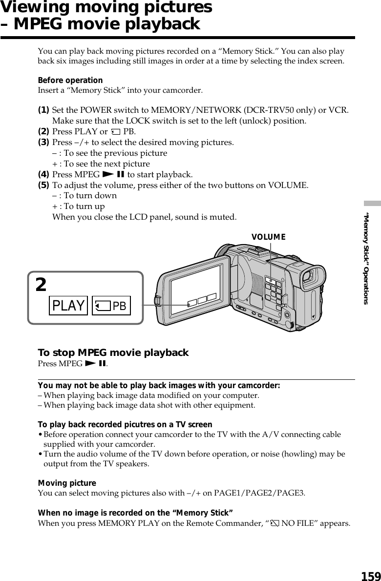 159“Memory Stick” OperationsYou can play back moving pictures recorded on a “Memory Stick.” You can also playback six images including still images in order at a time by selecting the index screen.Before operationInsert a “Memory Stick” into your camcorder.(1)Set the POWER switch to MEMORY/NETWORK (DCR-TRV50 only) or VCR.Make sure that the LOCK switch is set to the left (unlock) position.(2)Press PLAY or   PB.(3)Press –/+ to select the desired moving pictures.– : To see the previous picture+ : To see the next picture(4)Press MPEG N X to start playback.(5)To adjust the volume, press either of the two buttons on VOLUME.– : To turn down+ : To turn upWhen you close the LCD panel, sound is muted.To stop MPEG movie playbackPress MPEG N X.You may not be able to play back images with your camcorder:–When playing back image data modified on your computer.–When playing back image data shot with other equipment.To play back recorded picutres on a TV screen•Before operation connect your camcorder to the TV with the A/V connecting cablesupplied with your camcorder.•Turn the audio volume of the TV down before operation, or noise (howling) may beoutput from the TV speakers.Moving pictureYou can select moving pictures also with –/+ on PAGE1/PAGE2/PAGE3.When no image is recorded on the “Memory Stick”When you press MEMORY PLAY on the Remote Commander, “ NO FILE” appears.Viewing moving pictures– MPEG movie playbackPLAY PB2VOLUME
