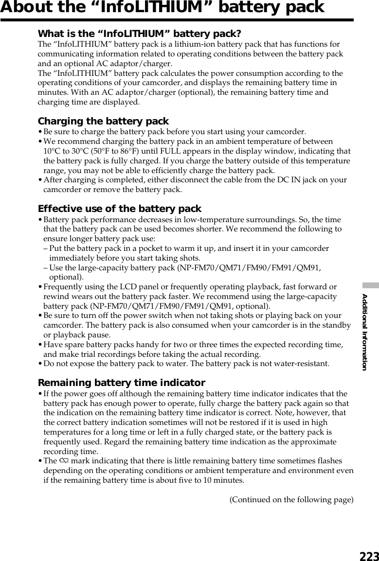 223Additional InformationAbout the “InfoLITHIUM” battery packWhat is the “InfoLITHIUM” battery pack?The “InfoLITHIUM” battery pack is a lithium-ion battery pack that has functions forcommunicating information related to operating conditions between the battery packand an optional AC adaptor/charger.The “InfoLITHIUM” battery pack calculates the power consumption according to theoperating conditions of your camcorder, and displays the remaining battery time inminutes. With an AC adaptor/charger (optional), the remaining battery time andcharging time are displayed.Charging the battery pack•Be sure to charge the battery pack before you start using your camcorder.•We recommend charging the battery pack in an ambient temperature of between10°C to 30°C (50°F to 86°F) until FULL appears in the display window, indicating thatthe battery pack is fully charged. If you charge the battery outside of this temperaturerange, you may not be able to efficiently charge the battery pack.•After charging is completed, either disconnect the cable from the DC IN jack on yourcamcorder or remove the battery pack.Effective use of the battery pack•Battery pack performance decreases in low-temperature surroundings. So, the timethat the battery pack can be used becomes shorter. We recommend the following toensure longer battery pack use:–Put the battery pack in a pocket to warm it up, and insert it in your camcorderimmediately before you start taking shots.–Use the large-capacity battery pack (NP-FM70/QM71/FM90/FM91/QM91,optional).•Frequently using the LCD panel or frequently operating playback, fast forward orrewind wears out the battery pack faster. We recommend using the large-capacitybattery pack (NP-FM70/QM71/FM90/FM91/QM91, optional).•Be sure to turn off the power switch when not taking shots or playing back on yourcamcorder. The battery pack is also consumed when your camcorder is in the standbyor playback pause.•Have spare battery packs handy for two or three times the expected recording time,and make trial recordings before taking the actual recording.•Do not expose the battery pack to water. The battery pack is not water-resistant.Remaining battery time indicator•If the power goes off although the remaining battery time indicator indicates that thebattery pack has enough power to operate, fully charge the battery pack again so thatthe indication on the remaining battery time indicator is correct. Note, however, thatthe correct battery indication sometimes will not be restored if it is used in hightemperatures for a long time or left in a fully charged state, or the battery pack isfrequently used. Regard the remaining battery time indication as the approximaterecording time.•The E mark indicating that there is little remaining battery time sometimes flashesdepending on the operating conditions or ambient temperature and environment evenif the remaining battery time is about five to 10 minutes.(Continued on the following page)