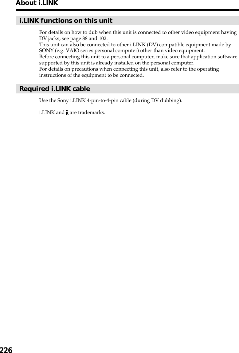 226i.LINK functions on this unitFor details on how to dub when this unit is connected to other video equipment havingDV jacks, see page 88 and 102.This unit can also be connected to other i.LINK (DV) compatible equipment made bySONY (e.g. VAIO series personal computer) other than video equipment.Before connecting this unit to a personal computer, make sure that application softwaresupported by this unit is already installed on the personal computer.For details on precautions when connecting this unit, also refer to the operatinginstructions of the equipment to be connected.Required i.LINK cableUse the Sony i.LINK 4-pin-to-4-pin cable (during DV dubbing).i.LINK and   are trademarks.About i.LINK