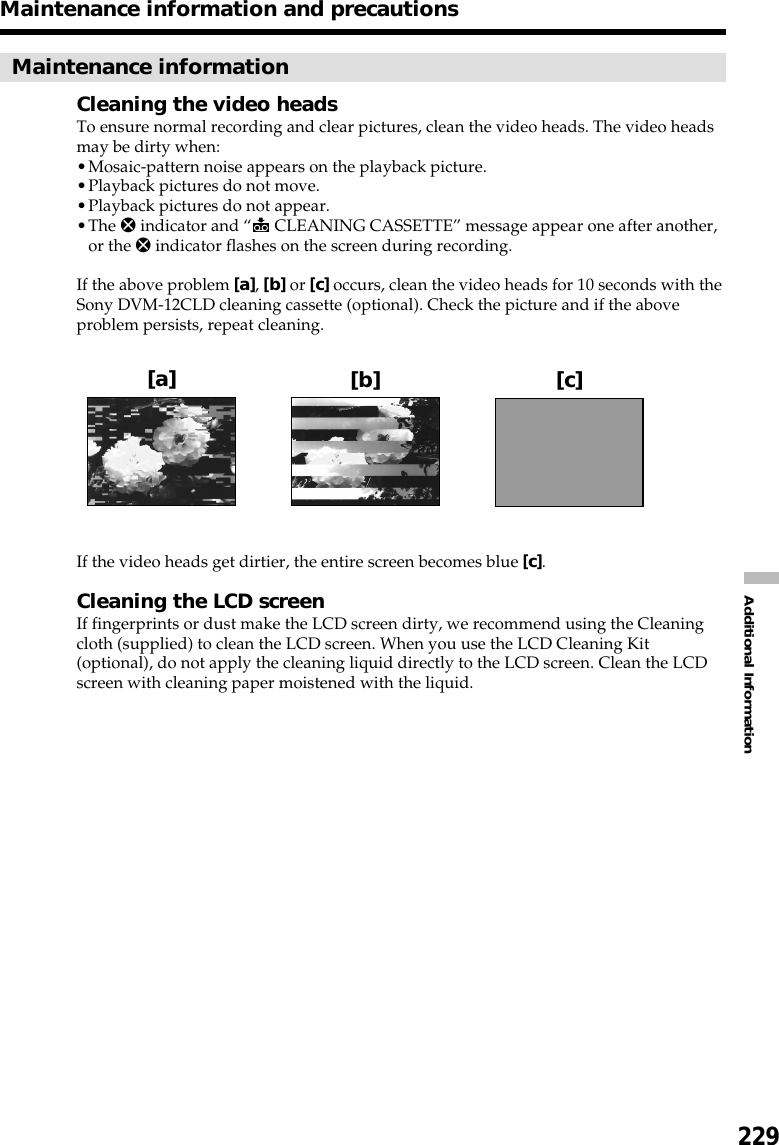 229Additional InformationMaintenance informationCleaning the video headsTo ensure normal recording and clear pictures, clean the video heads. The video headsmay be dirty when:•Mosaic-pattern noise appears on the playback picture.•Playback pictures do not move.•Playback pictures do not appear.•The x indicator and “ CLEANING CASSETTE” message appear one after another,or the x indicator flashes on the screen during recording.If the above problem [a], [b] or [c] occurs, clean the video heads for 10 seconds with theSony DVM-12CLD cleaning cassette (optional). Check the picture and if the aboveproblem persists, repeat cleaning.If the video heads get dirtier, the entire screen becomes blue [c].Cleaning the LCD screenIf fingerprints or dust make the LCD screen dirty, we recommend using the Cleaningcloth (supplied) to clean the LCD screen. When you use the LCD Cleaning Kit(optional), do not apply the cleaning liquid directly to the LCD screen. Clean the LCDscreen with cleaning paper moistened with the liquid.Maintenance information and precautions[a] [b] [c]