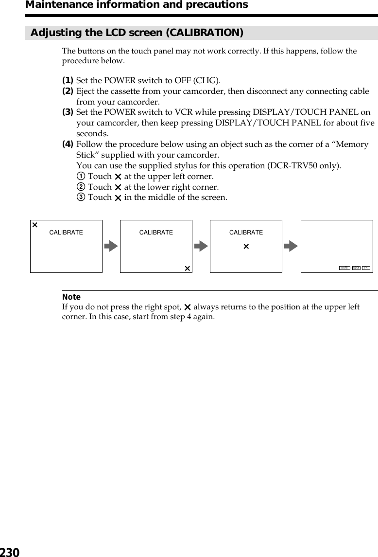 230Adjusting the LCD screen (CALIBRATION)The buttons on the touch panel may not work correctly. If this happens, follow theprocedure below.(1)Set the POWER switch to OFF (CHG).(2)Eject the cassette from your camcorder, then disconnect any connecting cablefrom your camcorder.(3)Set the POWER switch to VCR while pressing DISPLAY/TOUCH PANEL onyour camcorder, then keep pressing DISPLAY/TOUCH PANEL for about fiveseconds.(4)Follow the procedure below using an object such as the corner of a “MemoryStick” supplied with your camcorder.You can use the supplied stylus for this operation (DCR-TRV50 only).1Touch   at the upper left corner.2Touch   at the lower right corner.3Touch   in the middle of the screen.NoteIf you do not press the right spot,   always returns to the position at the upper leftcorner. In this case, start from step 4 again.Maintenance information and precautionsCALIBRATE CALIBRATE CALIBRATEFNINDEXPB